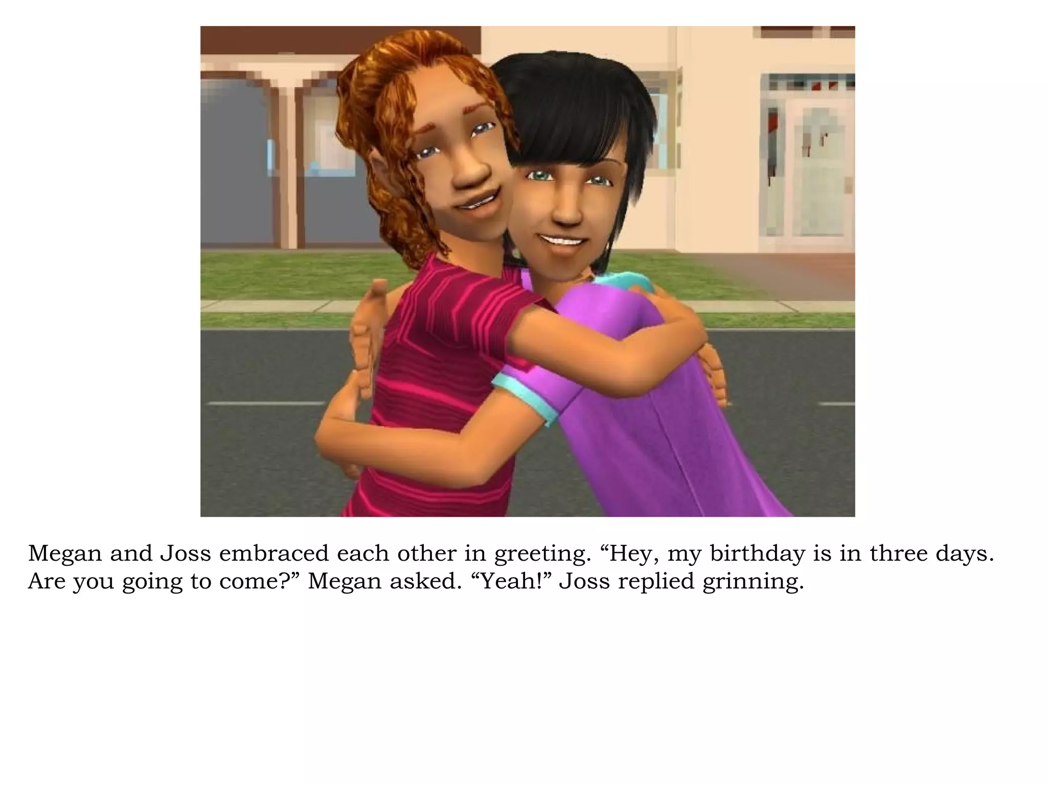 Megan and Joss embraced each other in greeting. “Hey, my birthday is in three days.
Are you going to come?” Megan asked. “Yeah!” Joss replied grinning.
 
