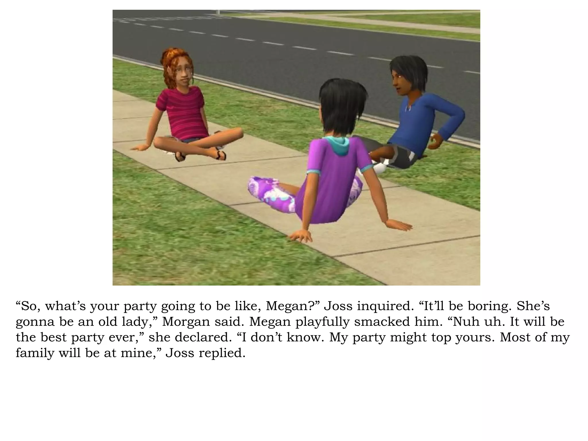 “So, what’s your party going to be like, Megan?” Joss inquired. “It’ll be boring. She’s
gonna be an old lady,” Morgan said. Megan playfully smacked him. “Nuh uh. It will be
the best party ever,” she declared. “I don’t know. My party might top yours. Most of my
family will be at mine,” Joss replied.
 