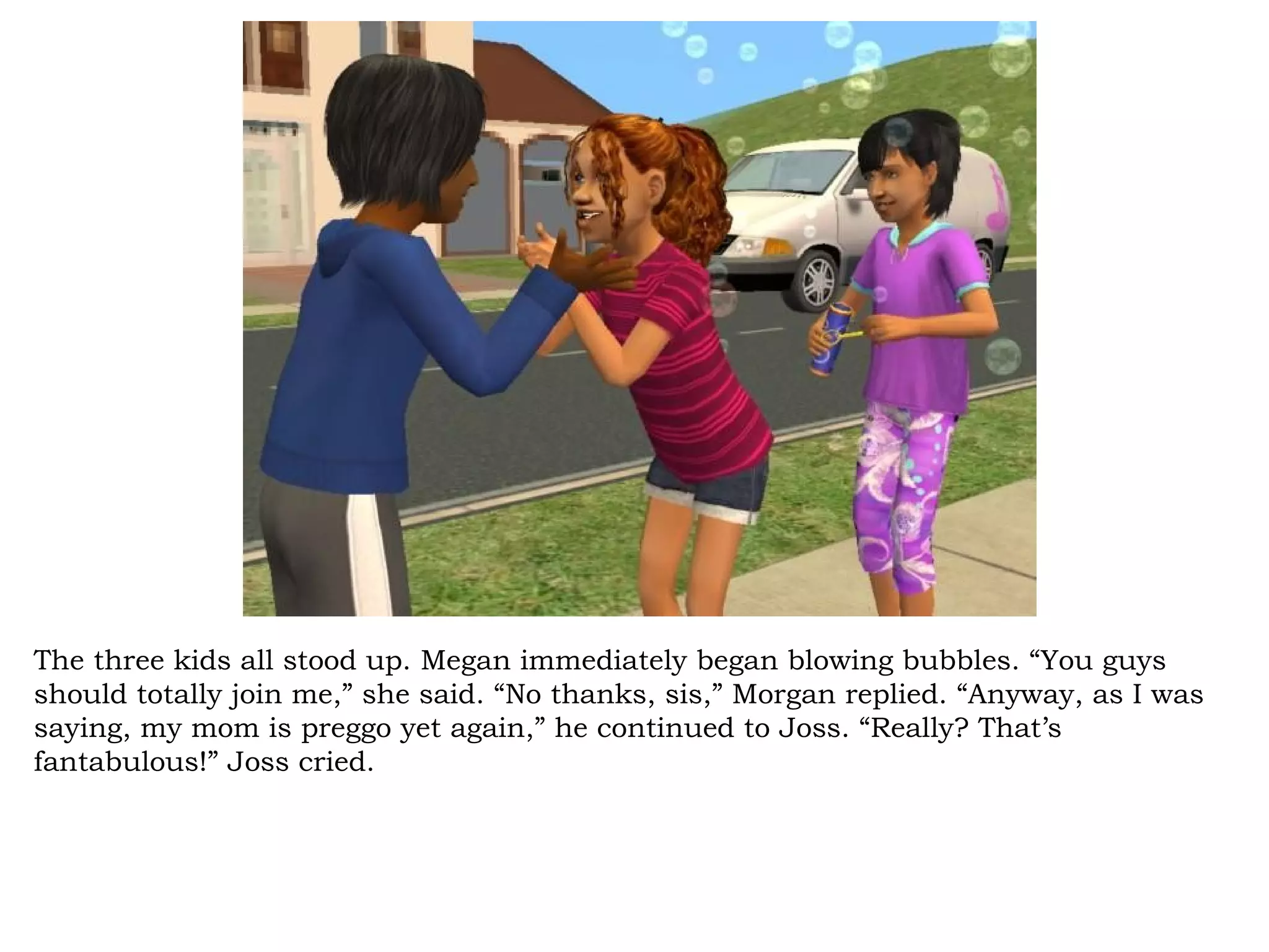 The three kids all stood up. Megan immediately began blowing bubbles. “You guys
should totally join me,” she said. “No thanks, sis,” Morgan replied. “Anyway, as I was
saying, my mom is preggo yet again,” he continued to Joss. “Really? That’s
fantabulous!” Joss cried.
 