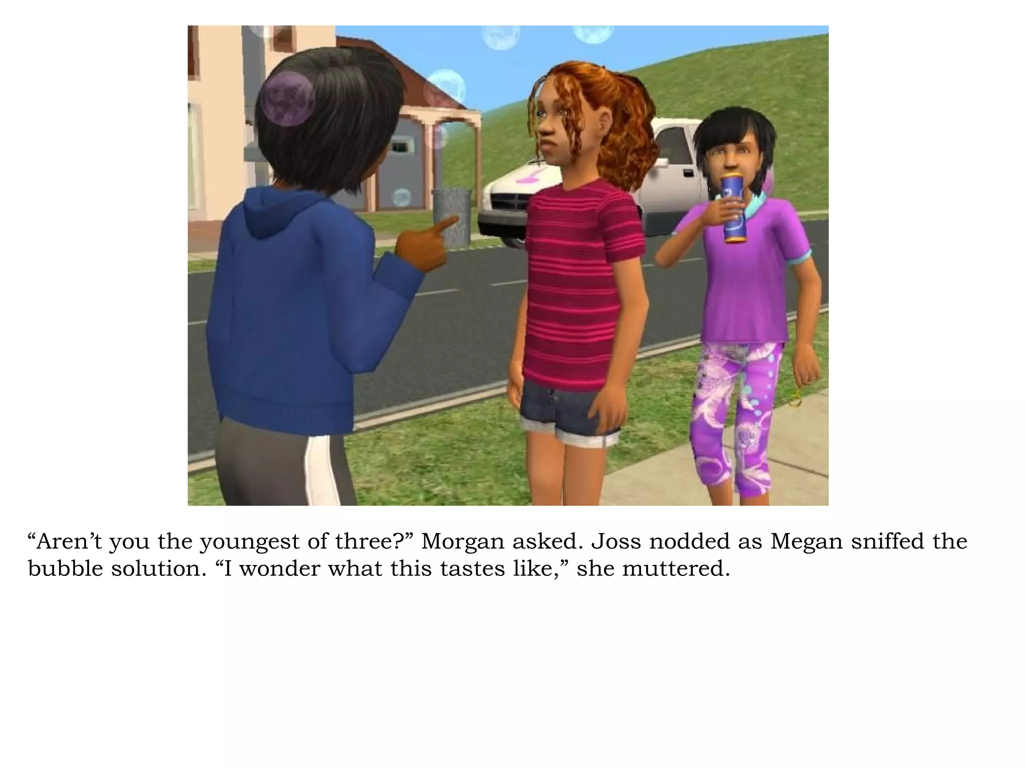 “Aren’t you the youngest of three?” Morgan asked. Joss nodded as Megan sniffed the
bubble solution. “I wonder what this tastes like,” she muttered.
 
