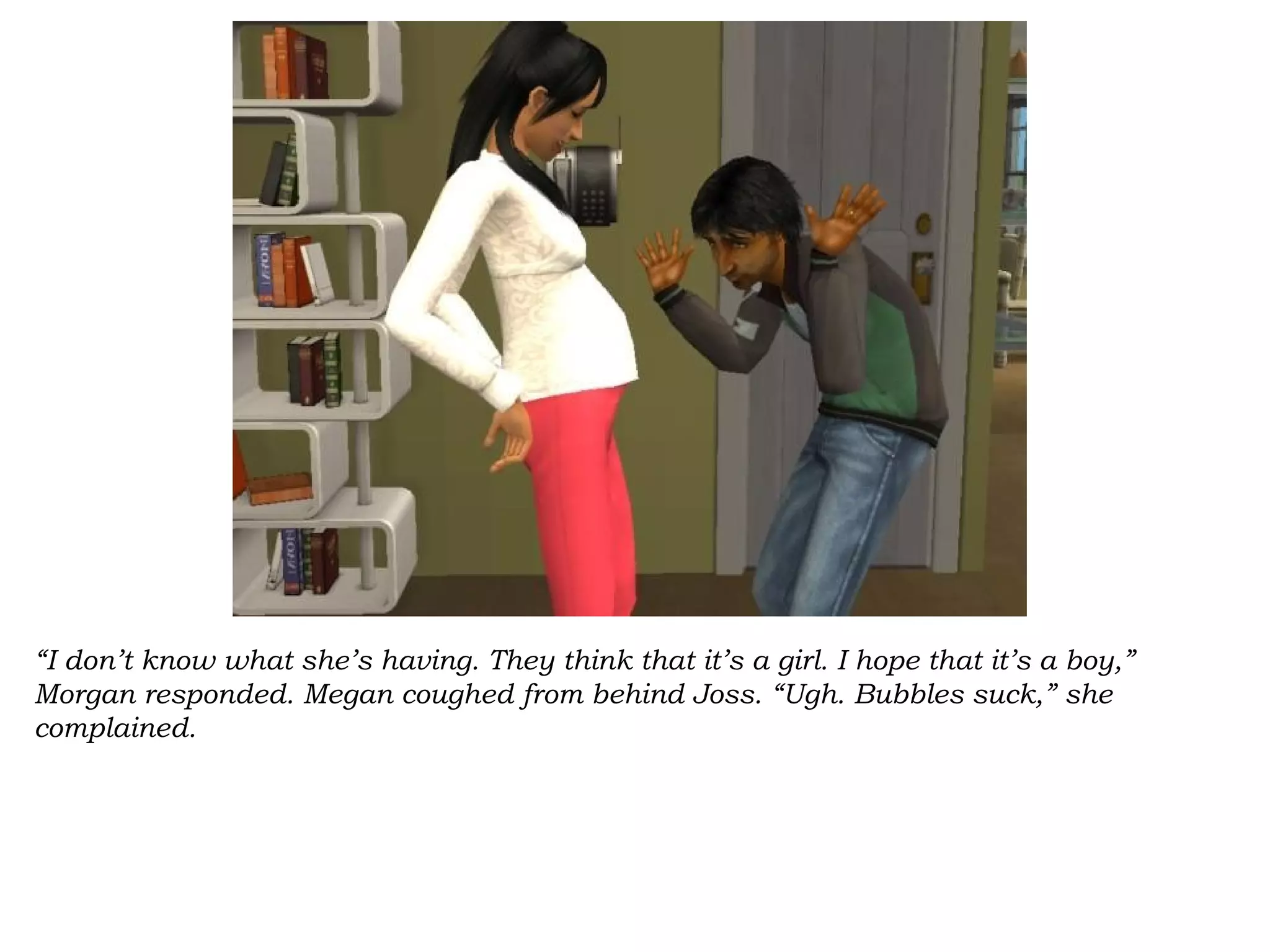 “I don’t know what she’s having. They think that it’s a girl. I hope that it’s a boy,”
Morgan responded. Megan coughed from behind Joss. “Ugh. Bubbles suck,” she
complained.
 