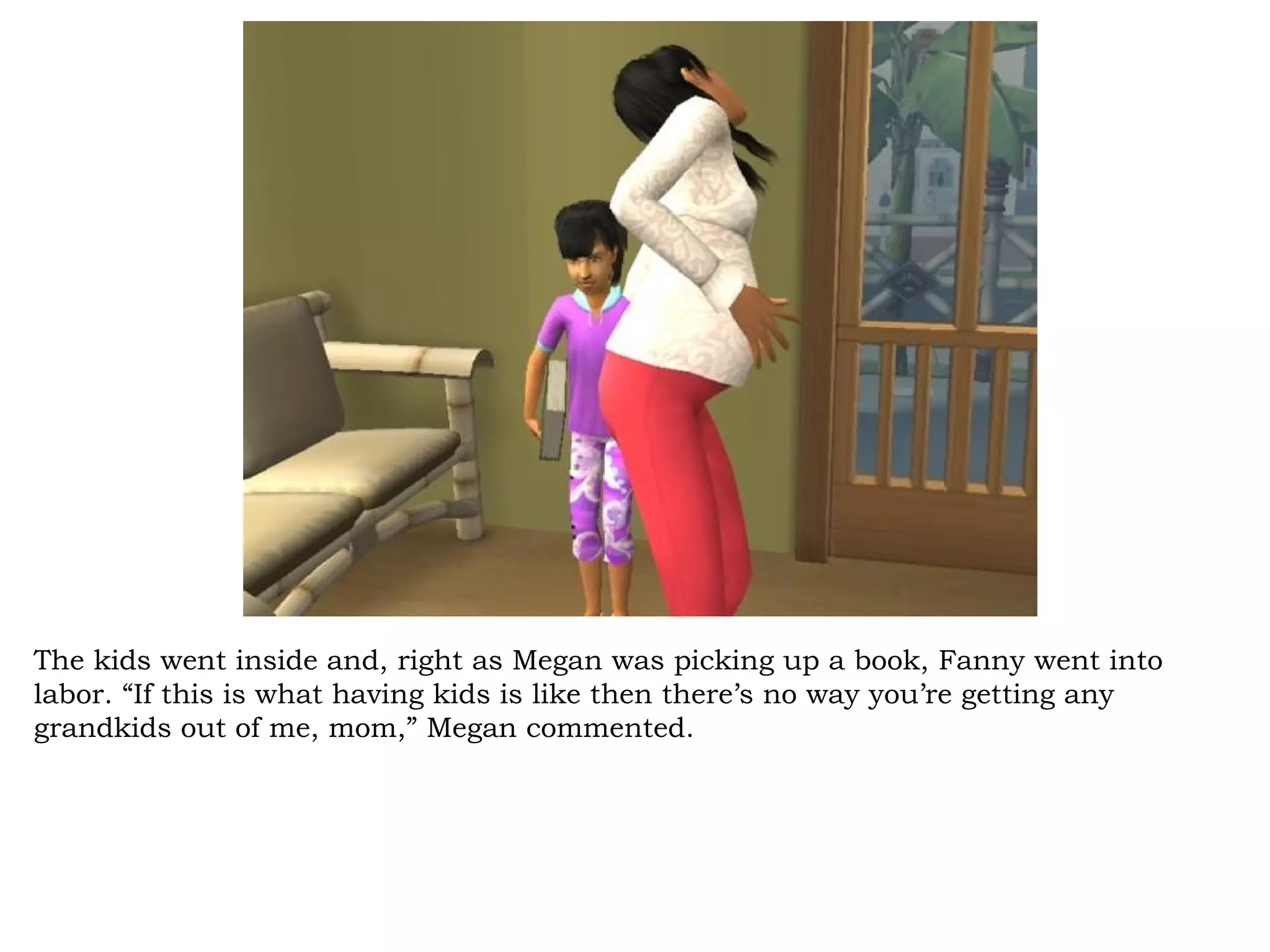 The kids went inside and, right as Megan was picking up a book, Fanny went into
labor. “If this is what having kids is like then there’s no way you’re getting any
grandkids out of me, mom,” Megan commented.
 