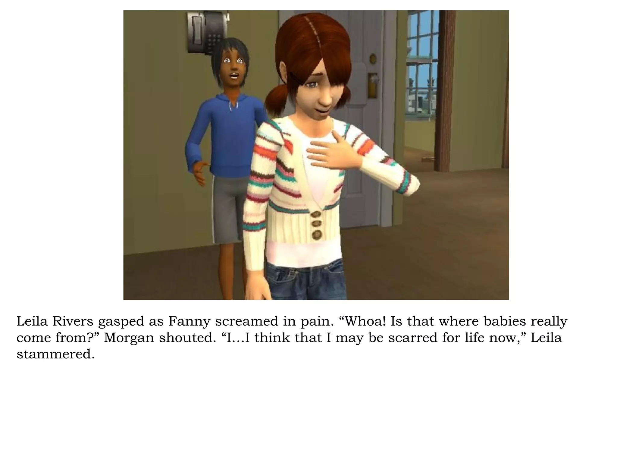 Leila Rivers gasped as Fanny screamed in pain. “Whoa! Is that where babies really
come from?” Morgan shouted. “I…I think that I may be scarred for life now,” Leila
stammered.
 