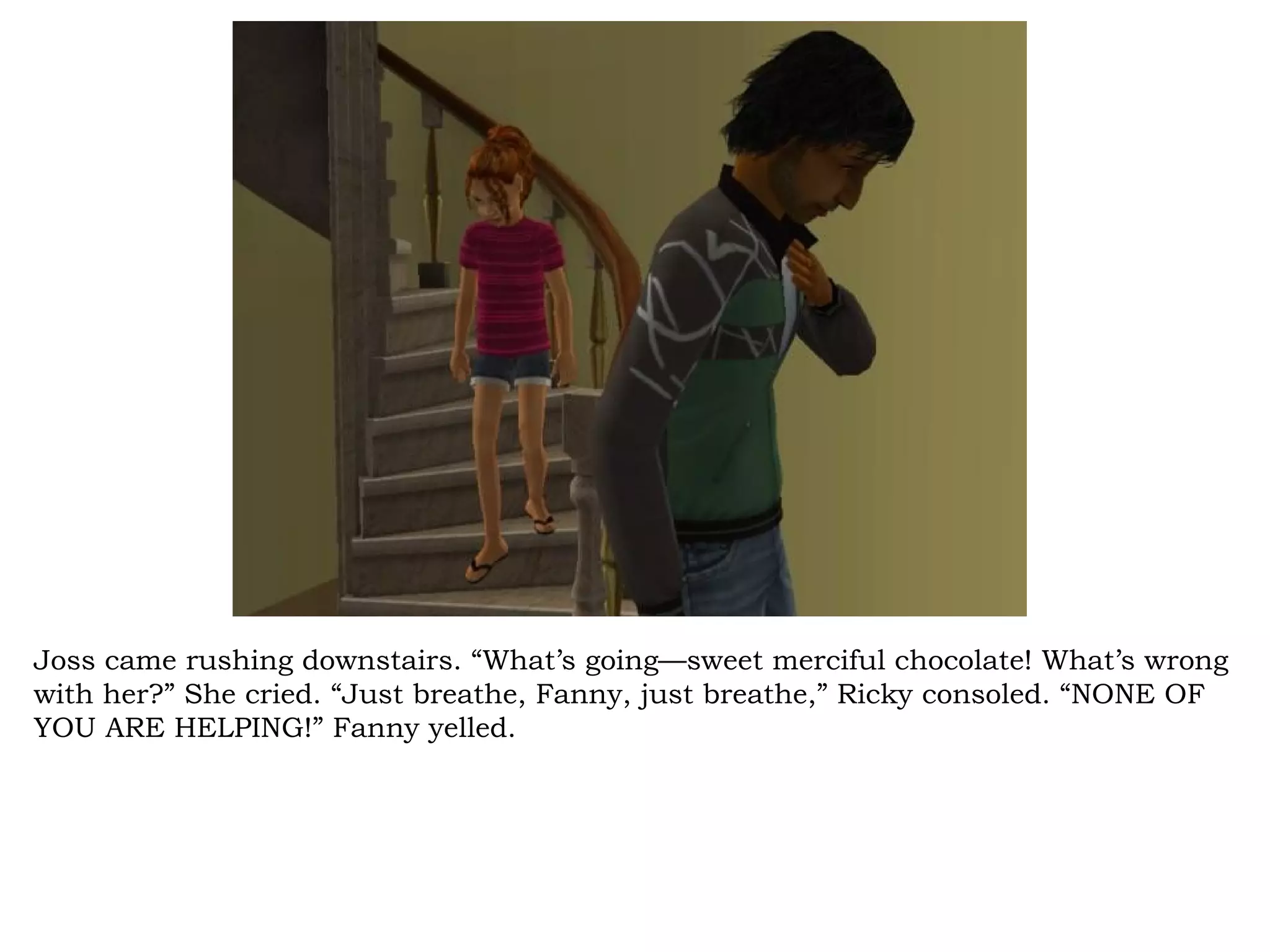 Joss came rushing downstairs. “What’s going—sweet merciful chocolate! What’s wrong
with her?” She cried. “Just breathe, Fanny, just breathe,” Ricky consoled. “NONE OF
YOU ARE HELPING!” Fanny yelled.
 