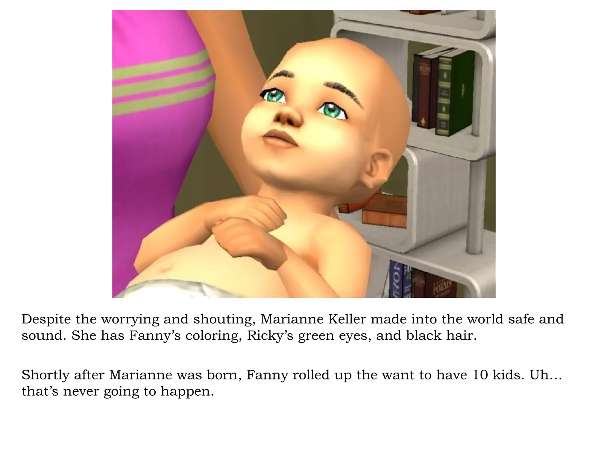 Despite the worrying and shouting, Marianne Keller made into the world safe and
sound. She has Fanny’s coloring, Ricky’s green eyes, and black hair.

Shortly after Marianne was born, Fanny rolled up the want to have 10 kids. Uh…
that’s never going to happen.
 