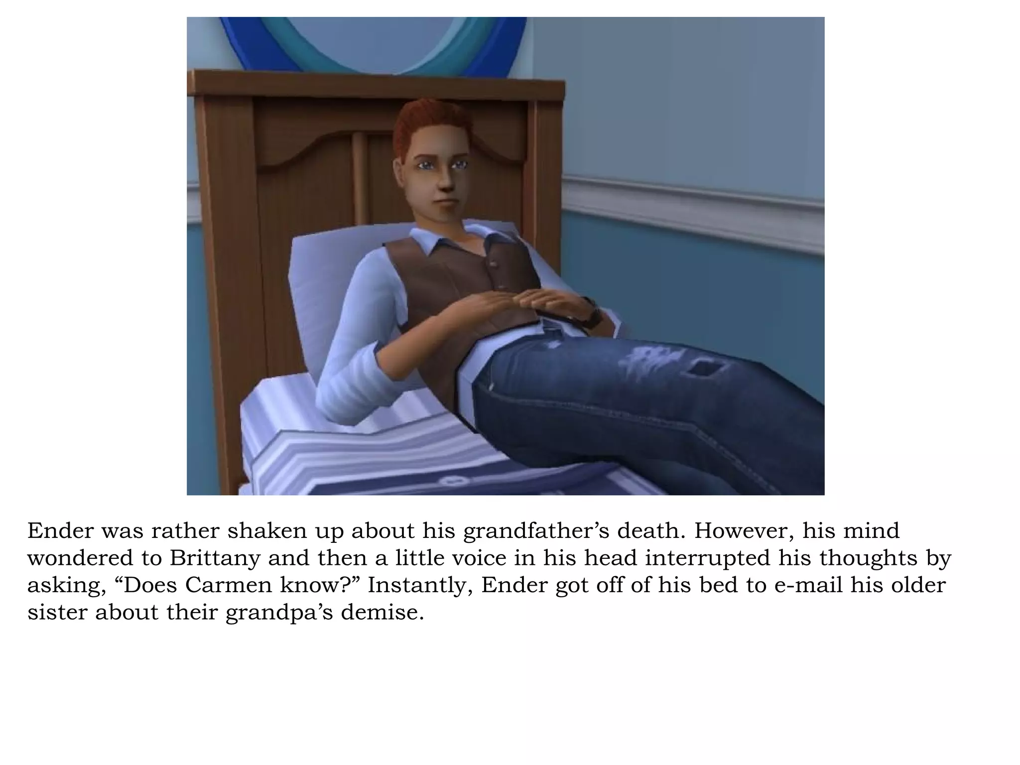 Ender was rather shaken up about his grandfather’s death. However, his mind
wondered to Brittany and then a little voice in his head interrupted his thoughts by
asking, “Does Carmen know?” Instantly, Ender got off of his bed to e-mail his older
sister about their grandpa’s demise.
 