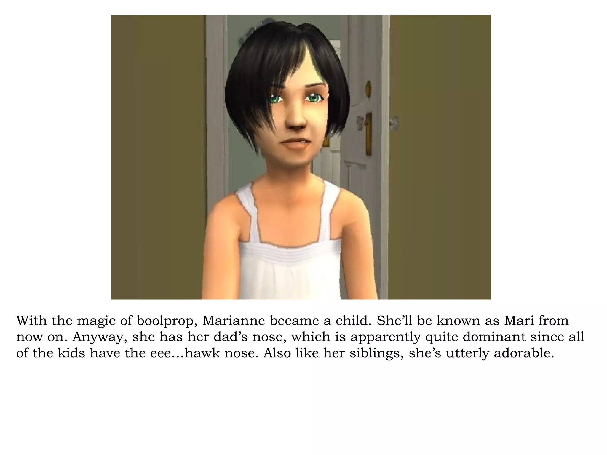 With the magic of boolprop, Marianne became a child. She’ll be known as Mari from
now on. Anyway, she has her dad’s nose, which is apparently quite dominant since all
of the kids have the eee…hawk nose. Also like her siblings, she’s utterly adorable.
 