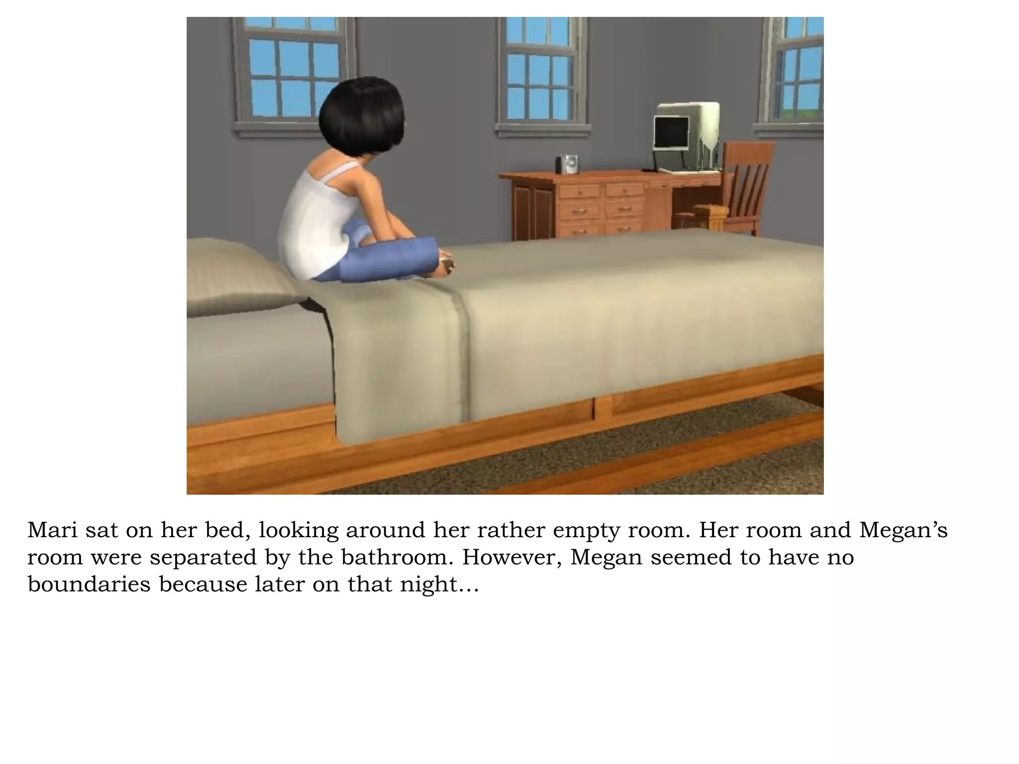 Mari sat on her bed, looking around her rather empty room. Her room and Megan’s
room were separated by the bathroom. However, Megan seemed to have no
boundaries because later on that night…
 