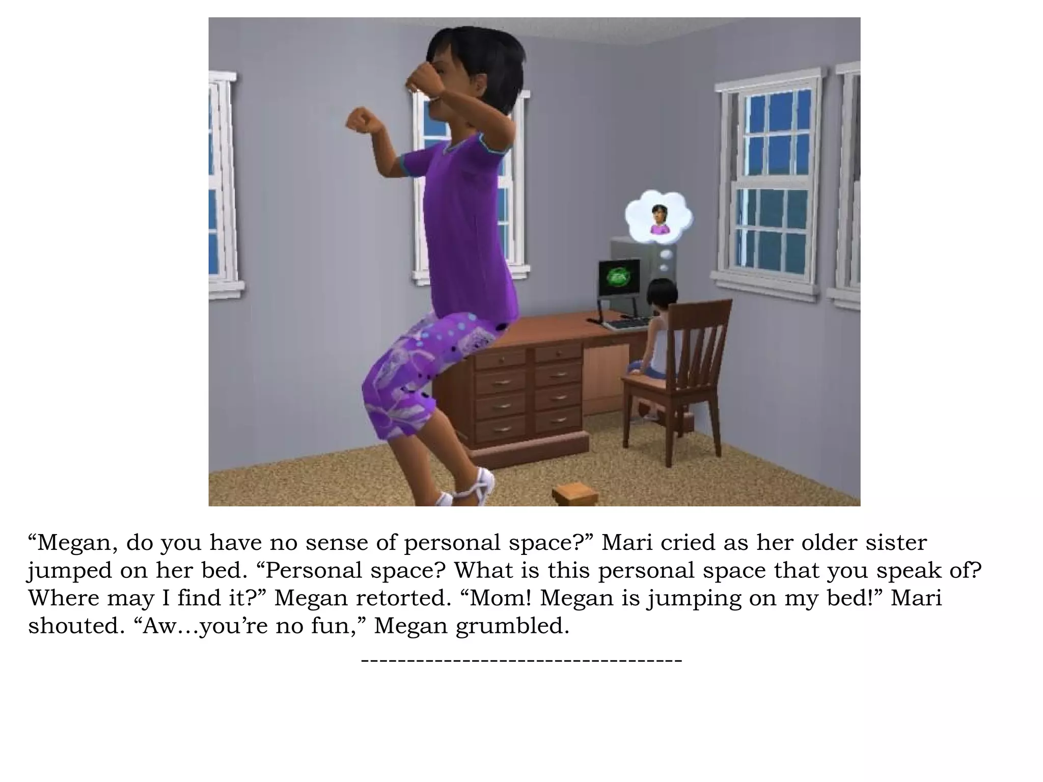 “Megan, do you have no sense of personal space?” Mari cried as her older sister
jumped on her bed. “Personal space? What is this personal space that you speak of?
Where may I find it?” Megan retorted. “Mom! Megan is jumping on my bed!” Mari
shouted. “Aw…you’re no fun,” Megan grumbled.
                            -----------------------------------
 