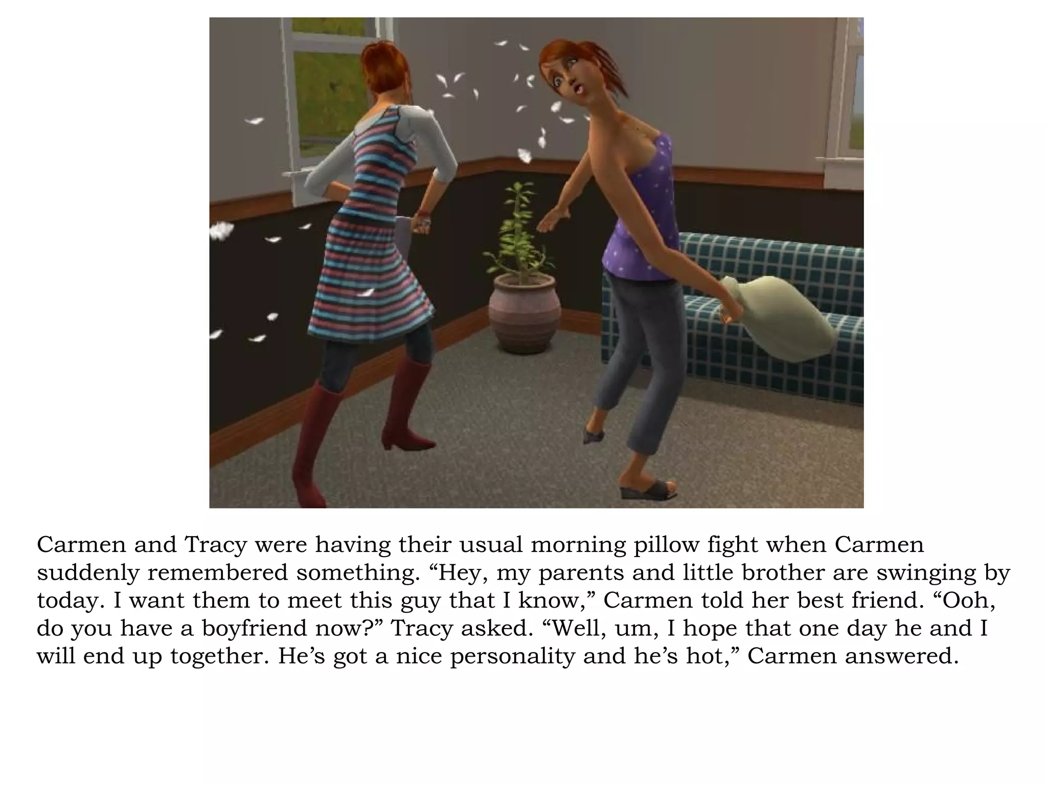 Carmen and Tracy were having their usual morning pillow fight when Carmen
suddenly remembered something. “Hey, my parents and little brother are swinging by
today. I want them to meet this guy that I know,” Carmen told her best friend. “Ooh,
do you have a boyfriend now?” Tracy asked. “Well, um, I hope that one day he and I
will end up together. He’s got a nice personality and he’s hot,” Carmen answered.
 