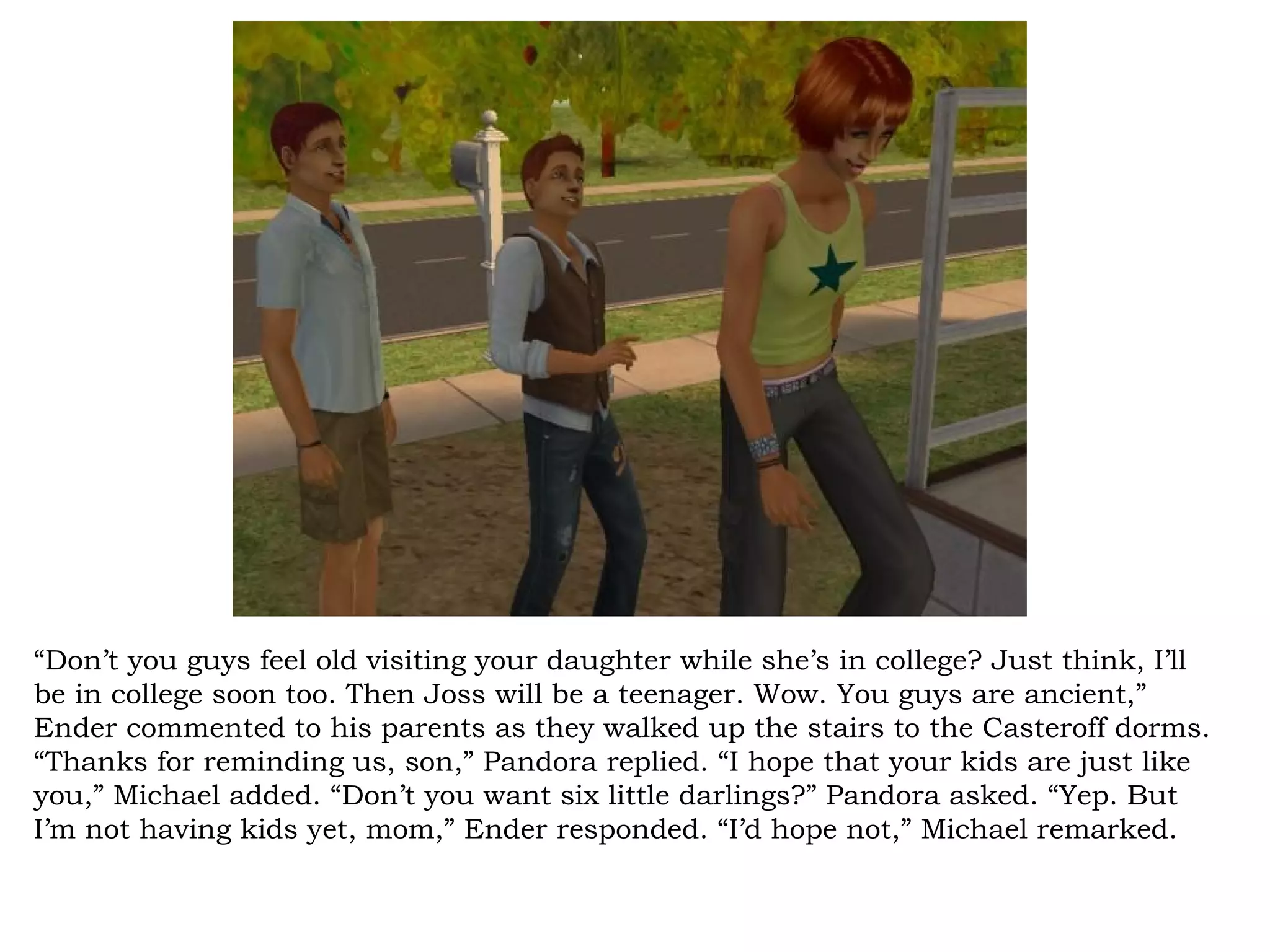 “Don’t you guys feel old visiting your daughter while she’s in college? Just think, I’ll
be in college soon too. Then Joss will be a teenager. Wow. You guys are ancient,”
Ender commented to his parents as they walked up the stairs to the Casteroff dorms.
“Thanks for reminding us, son,” Pandora replied. “I hope that your kids are just like
you,” Michael added. “Don’t you want six little darlings?” Pandora asked. “Yep. But
I’m not having kids yet, mom,” Ender responded. “I’d hope not,” Michael remarked.
 