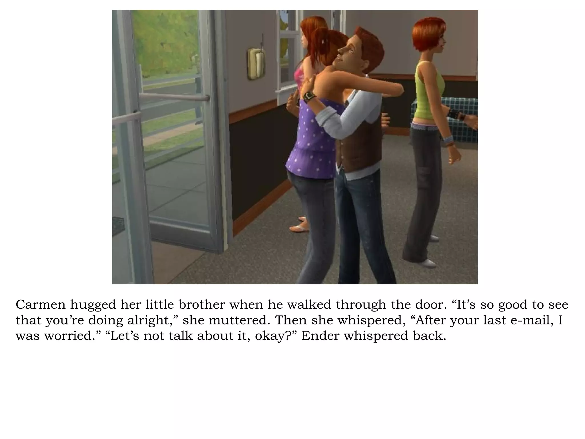Carmen hugged her little brother when he walked through the door. “It’s so good to see
that you’re doing alright,” she muttered. Then she whispered, “After your last e-mail, I
was worried.” “Let’s not talk about it, okay?” Ender whispered back.
 
