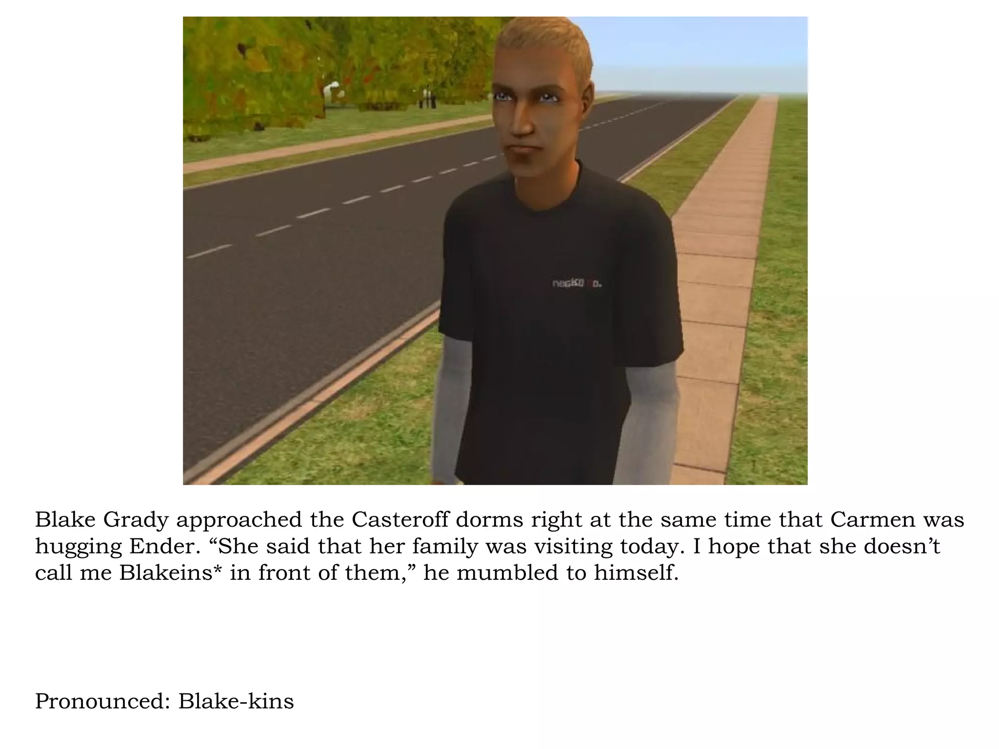 Blake Grady approached the Casteroff dorms right at the same time that Carmen was
hugging Ender. “She said that her family was visiting today. I hope that she doesn’t
call me Blakeins* in front of them,” he mumbled to himself.




Pronounced: Blake-kins
 