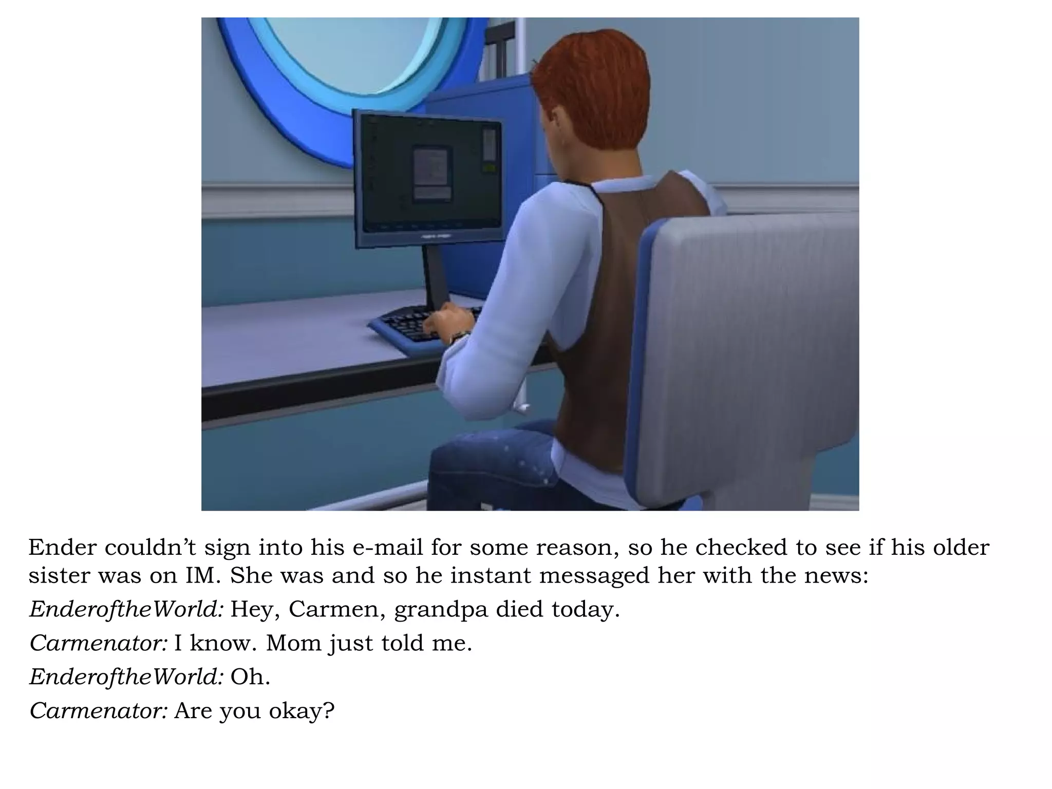 Ender couldn’t sign into his e-mail for some reason, so he checked to see if his older
sister was on IM. She was and so he instant messaged her with the news:
EnderoftheWorld: Hey, Carmen, grandpa died today.
Carmenator: I know. Mom just told me.
EnderoftheWorld: Oh.
Carmenator: Are you okay?
 