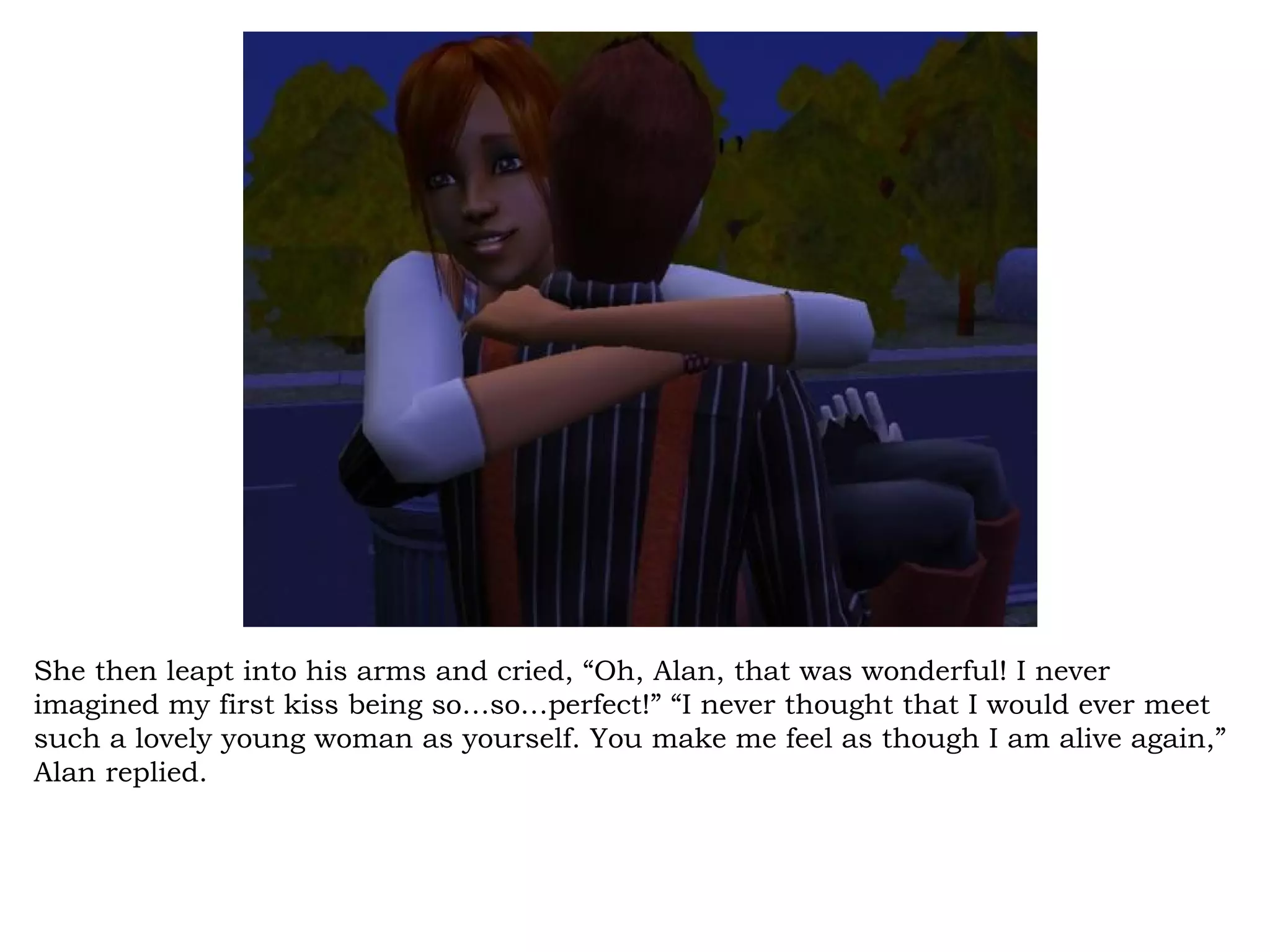She then leapt into his arms and cried, “Oh, Alan, that was wonderful! I never
imagined my first kiss being so…so…perfect!” “I never thought that I would ever meet
such a lovely young woman as yourself. You make me feel as though I am alive again,”
Alan replied.
 