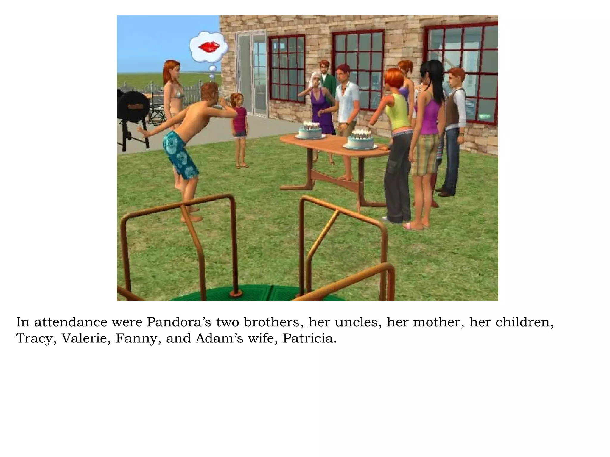 In attendance were Pandora’s two brothers, her uncles, her mother, her children,
Tracy, Valerie, Fanny, and Adam’s wife, Patricia.
 