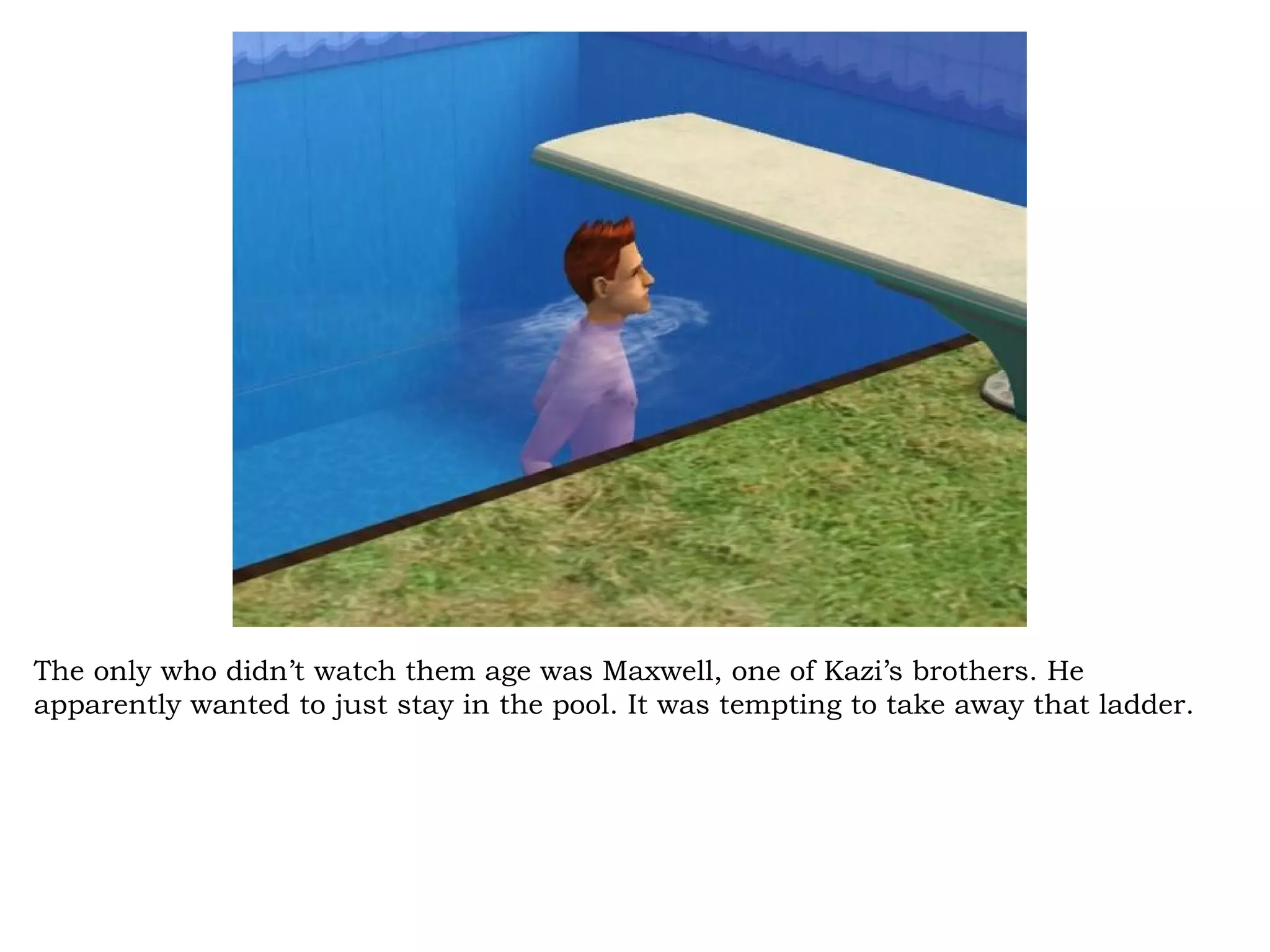 The only who didn’t watch them age was Maxwell, one of Kazi’s brothers. He
apparently wanted to just stay in the pool. It was tempting to take away that ladder.
 
