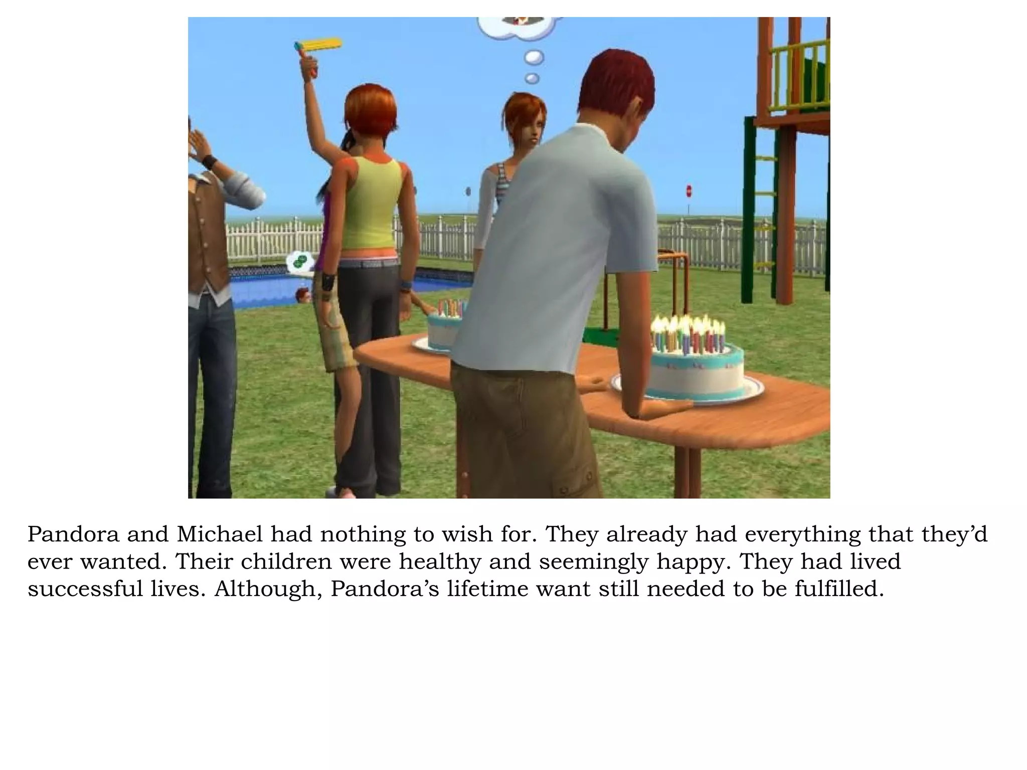 Pandora and Michael had nothing to wish for. They already had everything that they’d
ever wanted. Their children were healthy and seemingly happy. They had lived
successful lives. Although, Pandora’s lifetime want still needed to be fulfilled.
 