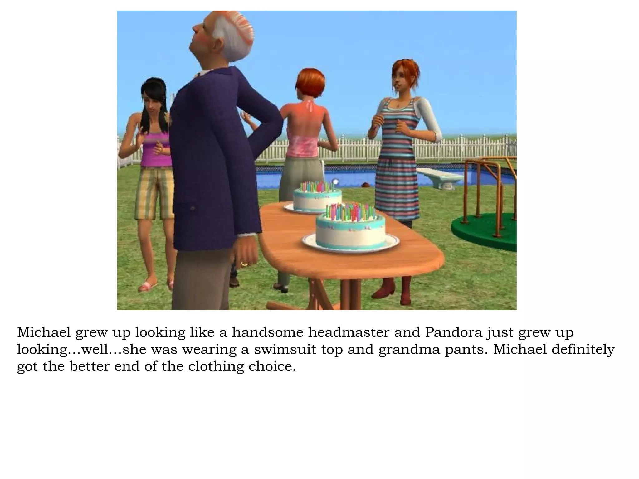 Michael grew up looking like a handsome headmaster and Pandora just grew up
looking…well…she was wearing a swimsuit top and grandma pants. Michael definitely
got the better end of the clothing choice.
 