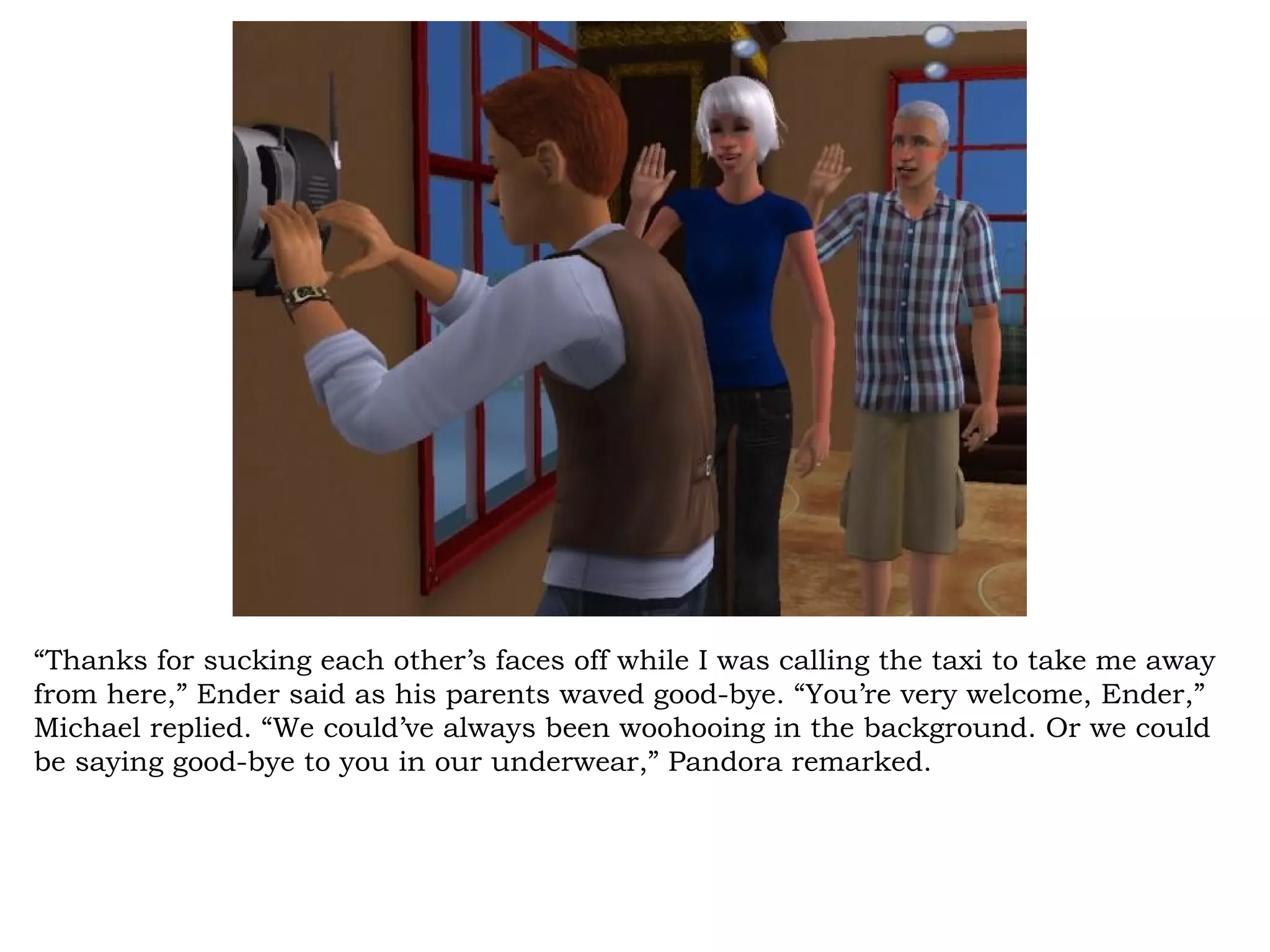 “Thanks for sucking each other’s faces off while I was calling the taxi to take me away
from here,” Ender said as his parents waved good-bye. “You’re very welcome, Ender,”
Michael replied. “We could’ve always been woohooing in the background. Or we could
be saying good-bye to you in our underwear,” Pandora remarked.
 