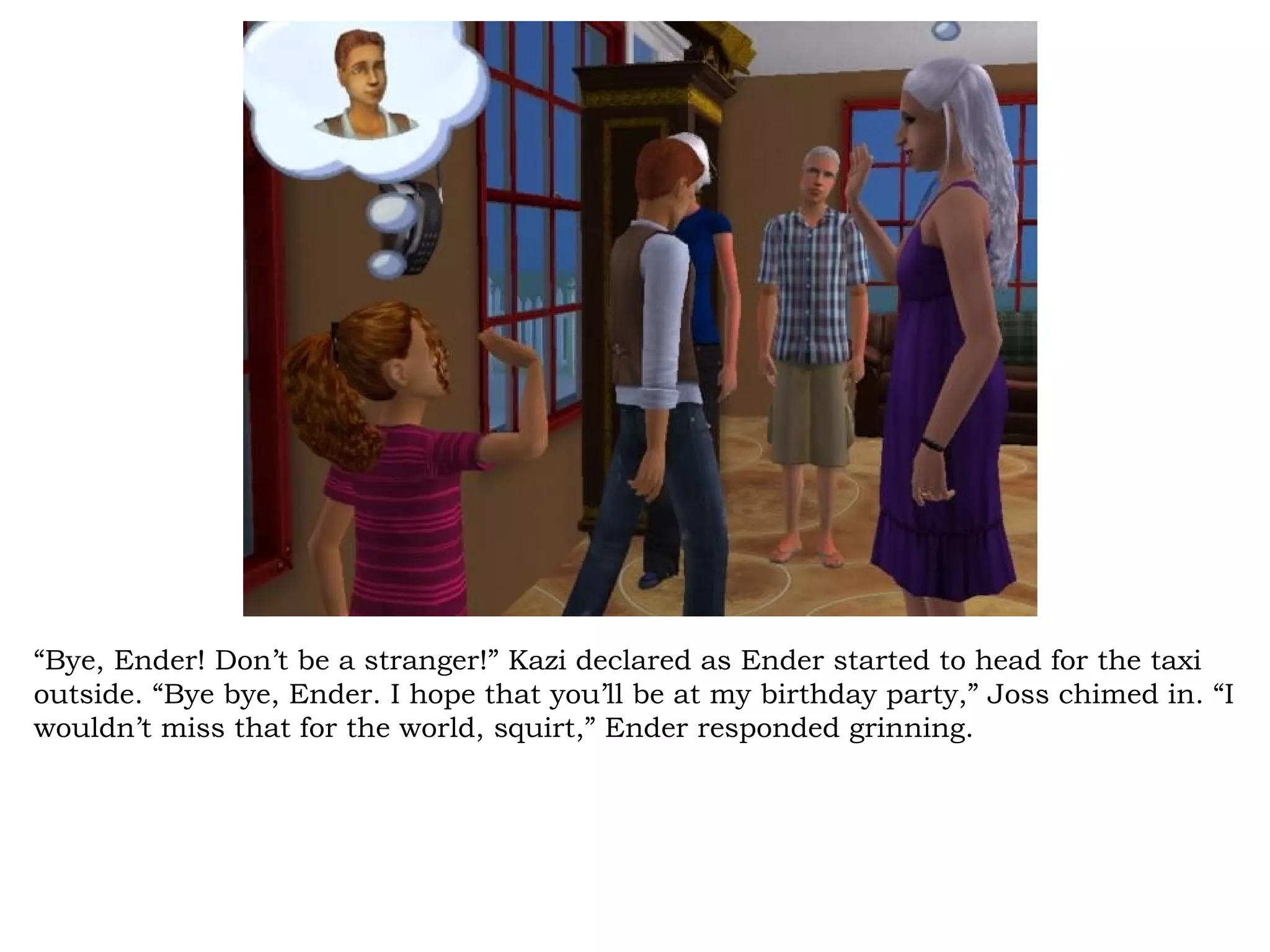 “Bye, Ender! Don’t be a stranger!” Kazi declared as Ender started to head for the taxi
outside. “Bye bye, Ender. I hope that you’ll be at my birthday party,” Joss chimed in. “I
wouldn’t miss that for the world, squirt,” Ender responded grinning.
 