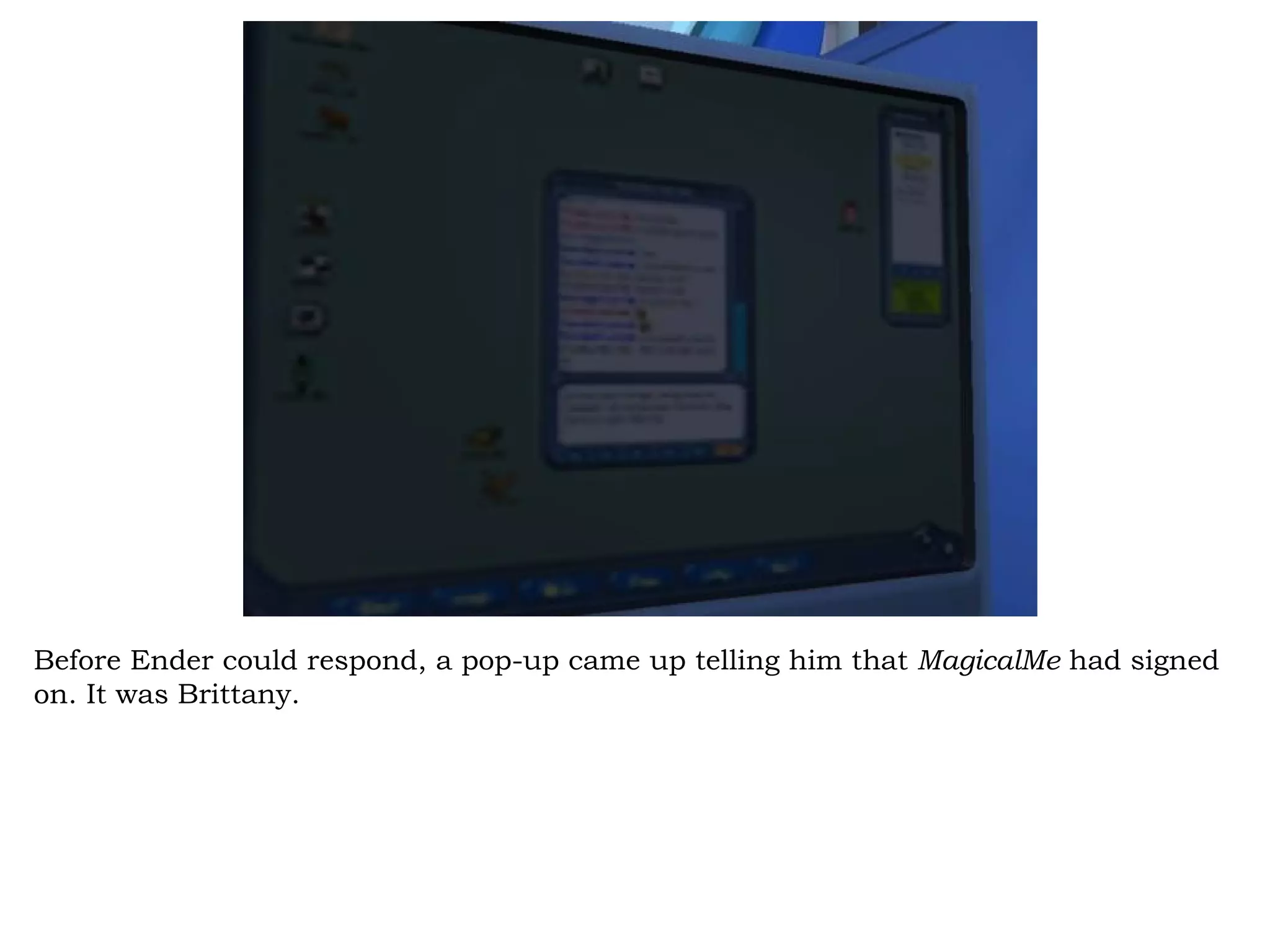 Before Ender could respond, a pop-up came up telling him that MagicalMe had signed
on. It was Brittany.
 