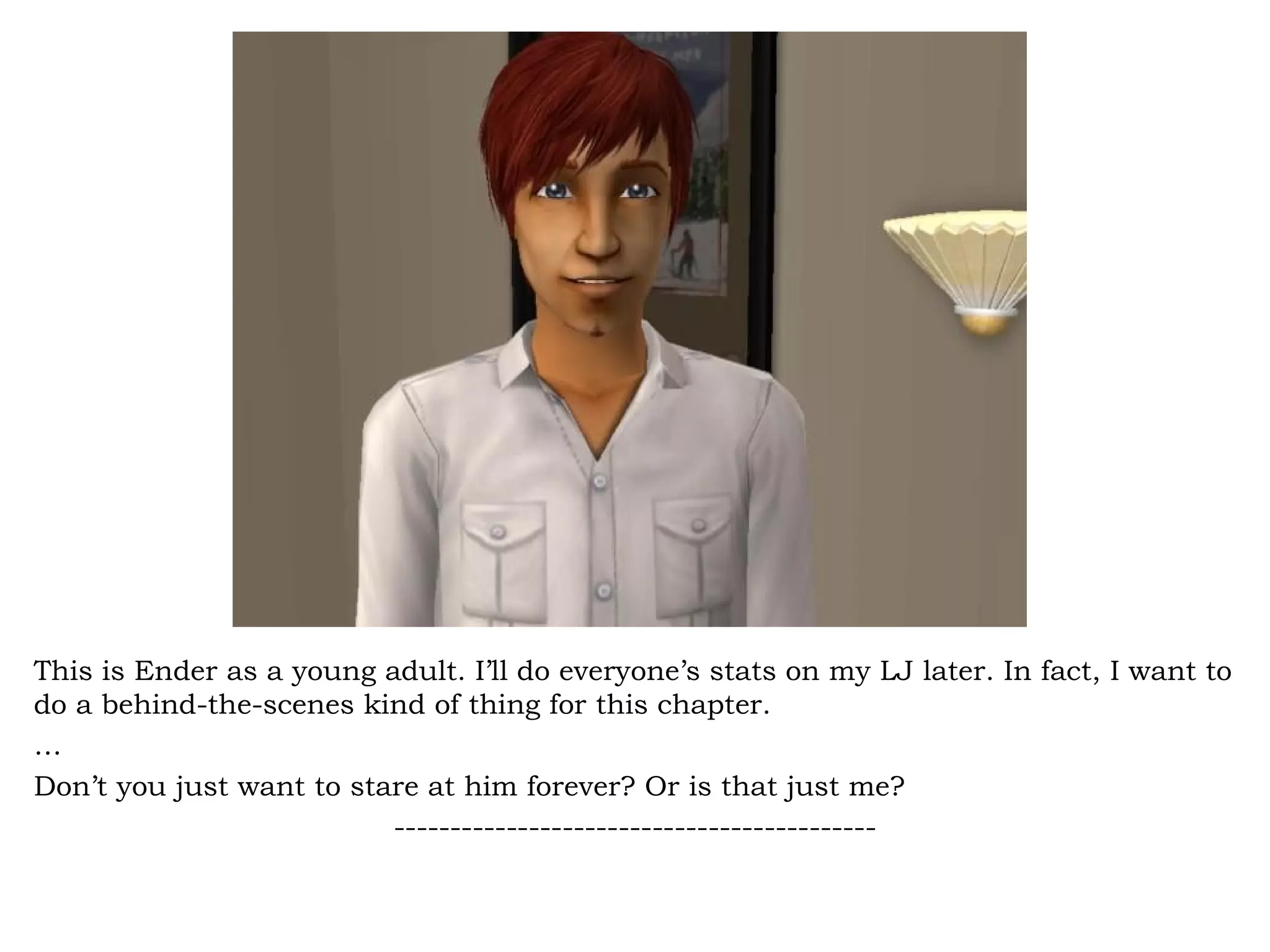 This is Ender as a young adult. I’ll do everyone’s stats on my LJ later. In fact, I want to
do a behind-the-scenes kind of thing for this chapter.
…
Don’t you just want to stare at him forever? Or is that just me?
                          -------------------------------------------
 