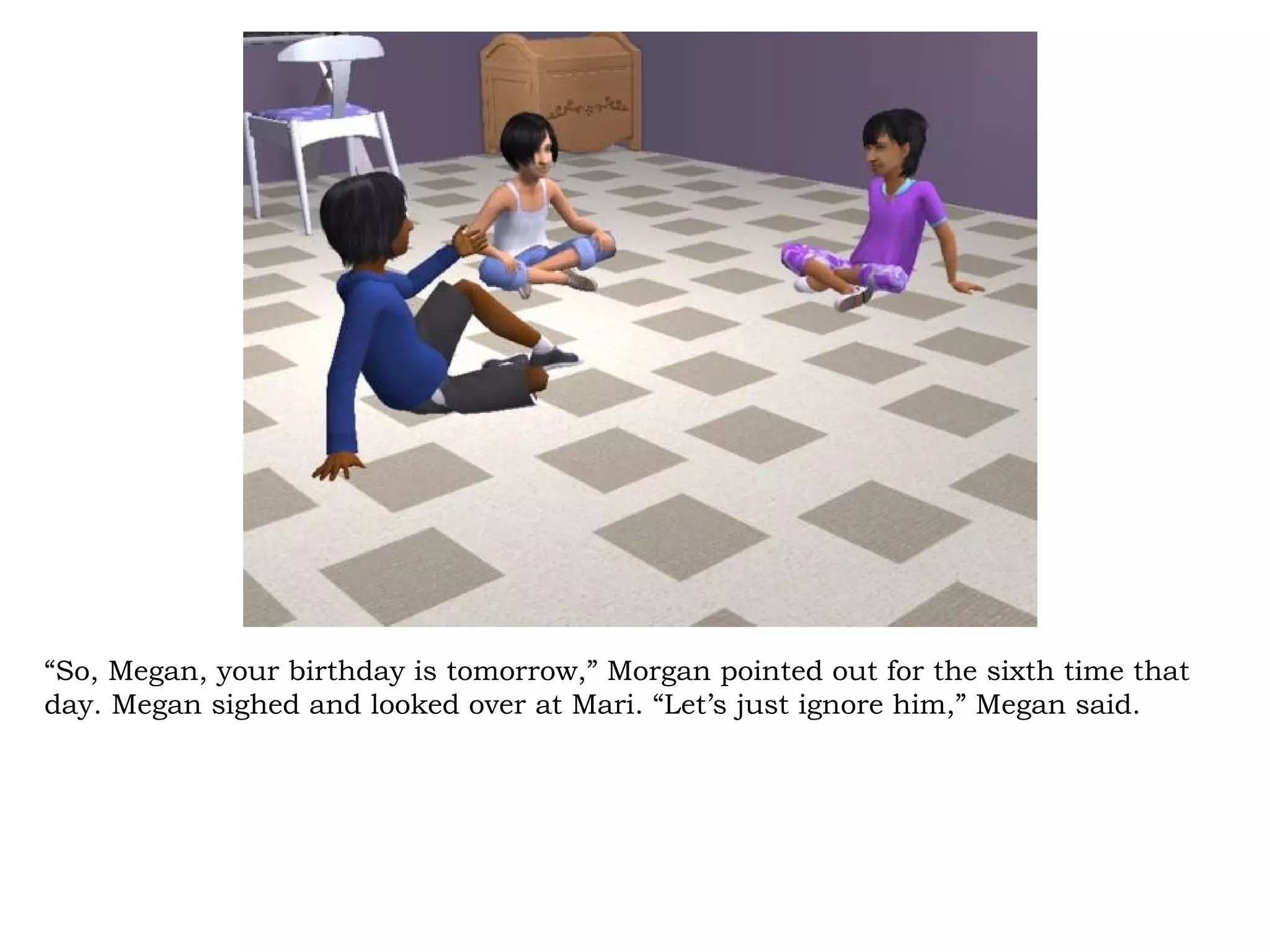 “So, Megan, your birthday is tomorrow,” Morgan pointed out for the sixth time that
day. Megan sighed and looked over at Mari. “Let’s just ignore him,” Megan said.
 