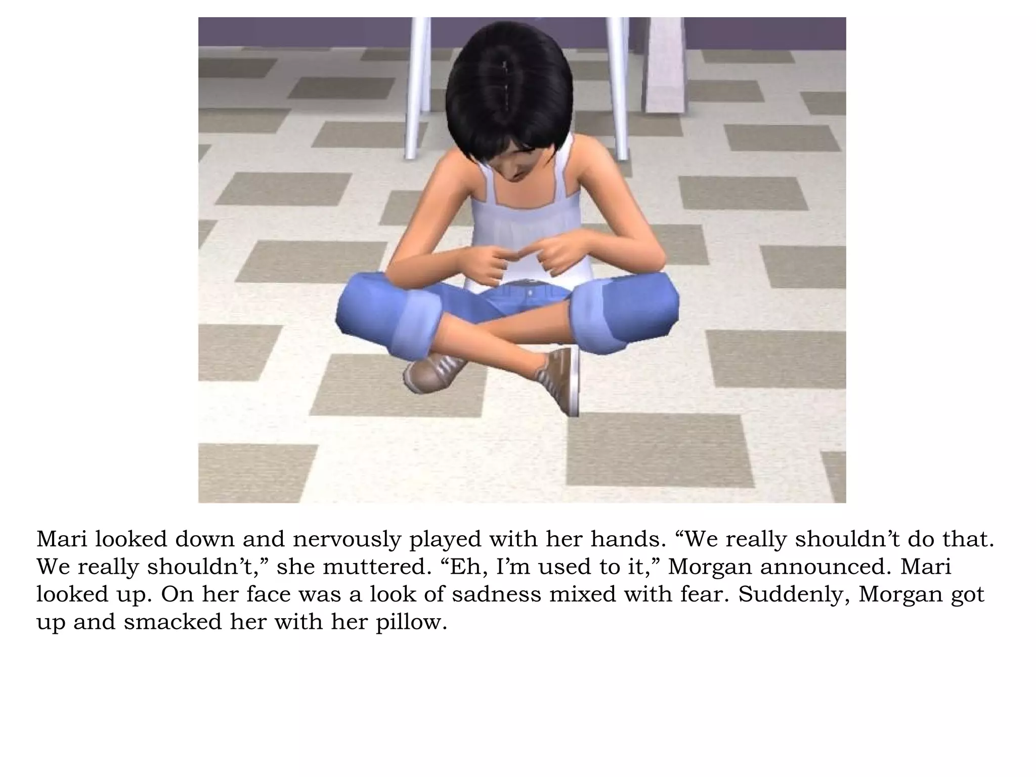 Mari looked down and nervously played with her hands. “We really shouldn’t do that.
We really shouldn’t,” she muttered. “Eh, I’m used to it,” Morgan announced. Mari
looked up. On her face was a look of sadness mixed with fear. Suddenly, Morgan got
up and smacked her with her pillow.
 