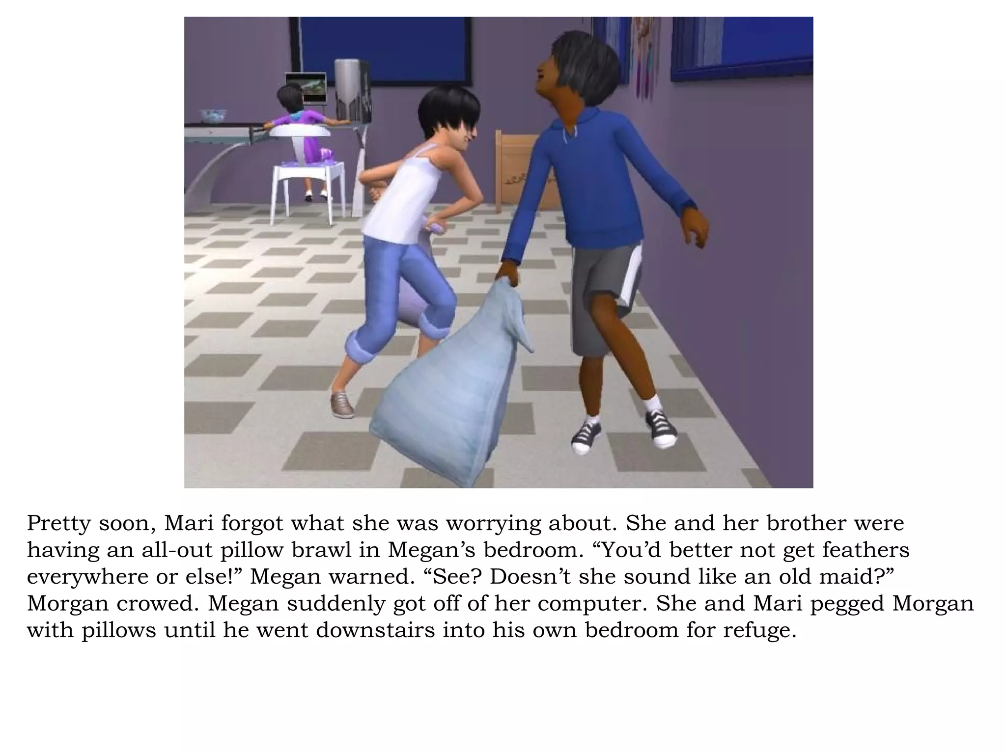 Pretty soon, Mari forgot what she was worrying about. She and her brother were
having an all-out pillow brawl in Megan’s bedroom. “You’d better not get feathers
everywhere or else!” Megan warned. “See? Doesn’t she sound like an old maid?”
Morgan crowed. Megan suddenly got off of her computer. She and Mari pegged Morgan
with pillows until he went downstairs into his own bedroom for refuge.
 