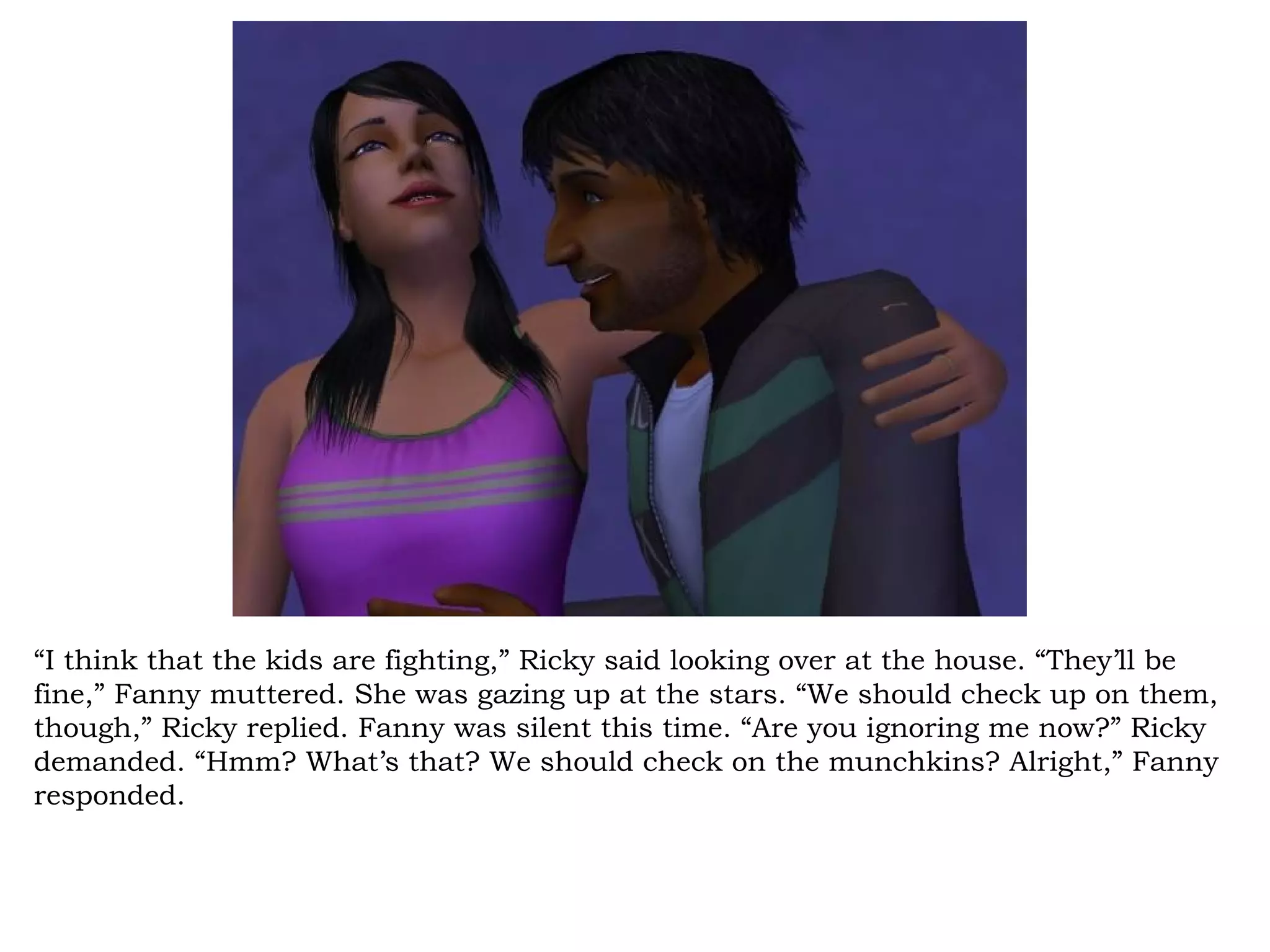 “I think that the kids are fighting,” Ricky said looking over at the house. “They’ll be
fine,” Fanny muttered. She was gazing up at the stars. “We should check up on them,
though,” Ricky replied. Fanny was silent this time. “Are you ignoring me now?” Ricky
demanded. “Hmm? What’s that? We should check on the munchkins? Alright,” Fanny
responded.
 
