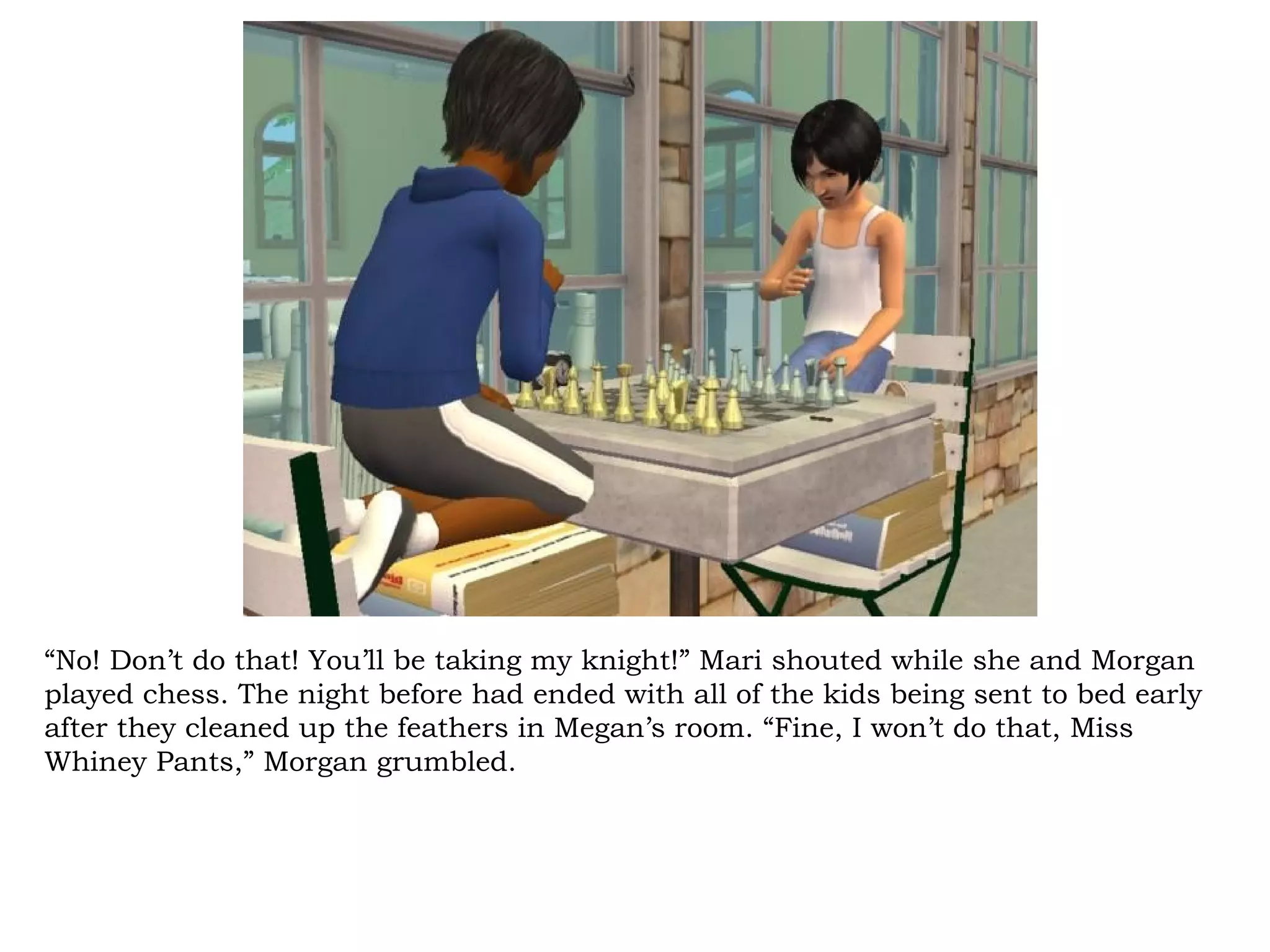 “No! Don’t do that! You’ll be taking my knight!” Mari shouted while she and Morgan
played chess. The night before had ended with all of the kids being sent to bed early
after they cleaned up the feathers in Megan’s room. “Fine, I won’t do that, Miss
Whiney Pants,” Morgan grumbled.
 