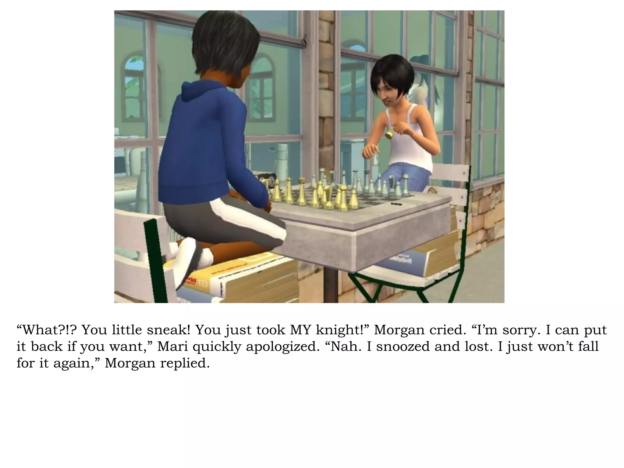 “What?!? You little sneak! You just took MY knight!” Morgan cried. “I’m sorry. I can put
it back if you want,” Mari quickly apologized. “Nah. I snoozed and lost. I just won’t fall
for it again,” Morgan replied.
 