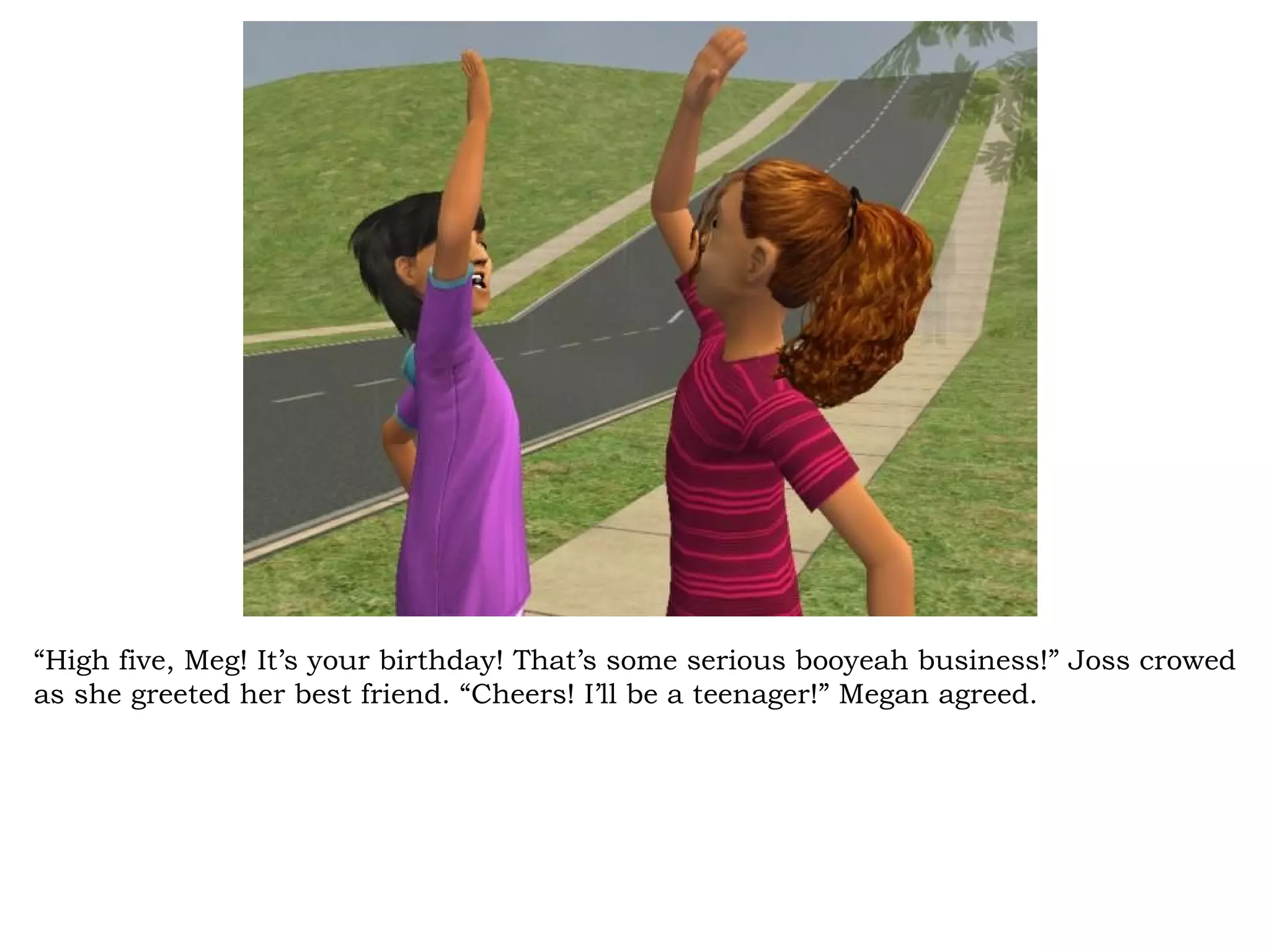 “High five, Meg! It’s your birthday! That’s some serious booyeah business!” Joss crowed
as she greeted her best friend. “Cheers! I’ll be a teenager!” Megan agreed.
 