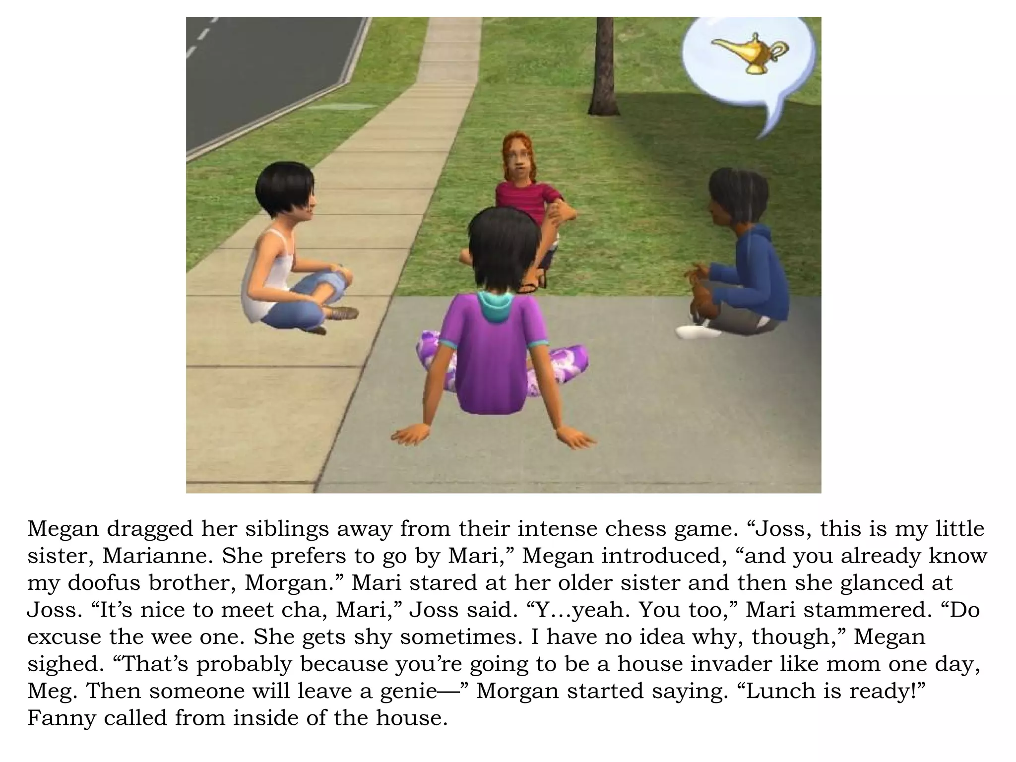 Megan dragged her siblings away from their intense chess game. “Joss, this is my little
sister, Marianne. She prefers to go by Mari,” Megan introduced, “and you already know
my doofus brother, Morgan.” Mari stared at her older sister and then she glanced at
Joss. “It’s nice to meet cha, Mari,” Joss said. “Y…yeah. You too,” Mari stammered. “Do
excuse the wee one. She gets shy sometimes. I have no idea why, though,” Megan
sighed. “That’s probably because you’re going to be a house invader like mom one day,
Meg. Then someone will leave a genie—” Morgan started saying. “Lunch is ready!”
Fanny called from inside of the house.
 