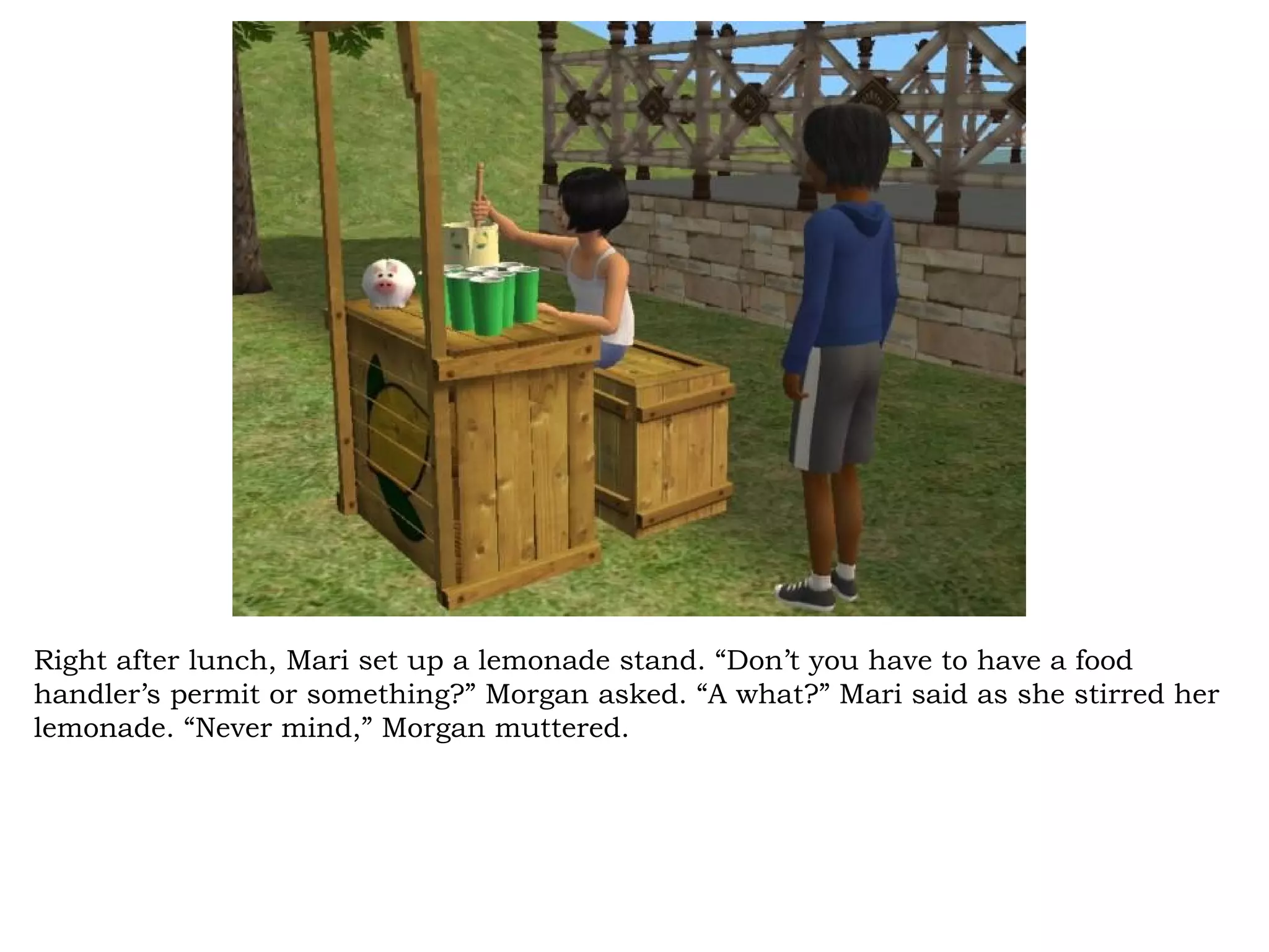 Right after lunch, Mari set up a lemonade stand. “Don’t you have to have a food
handler’s permit or something?” Morgan asked. “A what?” Mari said as she stirred her
lemonade. “Never mind,” Morgan muttered.
 