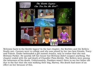 Welcome back to the Keeble legacy! In the last chapter, the Keebles and the Kellers
finally met. Carmen went to college and she was joined by her two best friends, Tracy
and Valerie. Ender befriended a girl named Jessica, only to realize that she was
Brittany Parker. He quickly left her house but Brittany didn’t suspect anything. The
chapter ended with the sad death of Chandler Platz-Keeble. The Kellers were among
the witnesses of his death. Unfortunately, Pandora wasn’t there to see her father die
due to the fact that she was walking their dog, Harvey. His death had more of an
effect on her because of this.
 