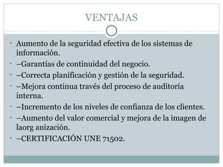 VENTAJAS Aumento de la seguridad efectiva de los sistemas de información. – Garantías de continuidad del negocio. – Correcta planificación y gestión de la seguridad. – Mejora continua través del proceso de auditoría interna. – Incremento de los niveles de confianza de los clientes. – Aumento del valor comercial y mejora de la imagen de laorg anización. – CERTIFICACIÓN UNE 71502. 