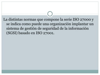 La distintas normas que compone la serie ISO 27000 y se indica como puede una organización implantar un sistema de gestión de seguridad de la información (SGSI) basado en ISO 27001. 