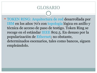 GLOSARIO TOKEN RING: Arquitectura de red  desarrollada por  IBM  en los años 70's con  topología  lógica en anillo y técnica de acceso de paso de testigo. Token Ring se recoge en el estándar  IEEE  802.5. En desuso por la popularización de  Ethernet ; no obstante, determinados escenarios, tales como bancos, siguen empleándolo. 