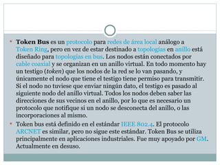 Token Bus  es un  protocolo  para  redes de área local  análogo a  Token Ring , pero en vez de estar destinado a  topologías  en  anillo  está diseñado para  topologías en bus . Los nodos están conectados por  cable coaxial  y se organizan en un anillo virtual. En todo momento hay un testigo ( token ) que los nodos de la red se lo van pasando, y únicamente el nodo que tiene el testigo tiene permiso para transmitir. Si el nodo no tuviese que enviar ningún dato, el testigo es pasado al siguiente nodo del anillo virtual. Todos los nodos deben saber las direcciones de sus vecinos en el anillo, por lo que es necesario un protocolo que notifique si un nodo se desconecta del anillo, o las incorporaciones al mismo. Token bus está definido en el estándar  IEEE 802.4 . El protocolo  ARCNET  es similar, pero no sigue este estándar. Token Bus se utiliza principalmente en aplicaciones industriales. Fue muy apoyado por  GM . Actualmente en desuso. 