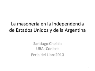 La masonería en la Independencia
de Estados Unidos y de la Argentina
Santiago Chelala
UBA- Conicet
Feria del Libro2010
1
 