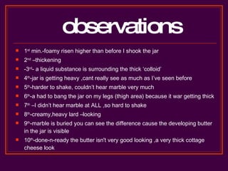 observations 1 st  min.-foamy risen higher than before I shook the jar 2 nd  –thickening -3 rd - a liquid substance is surrounding the thick ‘colloid’ 4 th -jar is getting heavy ,cant really see as much as I’ve seen before 5 th -harder to shake, couldn’t hear marble very much 6 th -a had to bang the jar on my legs (thigh area) because it war getting thick 7 th  –I didn’t hear marble at ALL ,so hard to shake 8 th -creamy,heavy lard –looking 9 th -marble is buried you can see the difference cause the developing butter in the jar is visible  10 th -done-n-ready the butter isn't very good looking ,a very thick cottage cheese look  