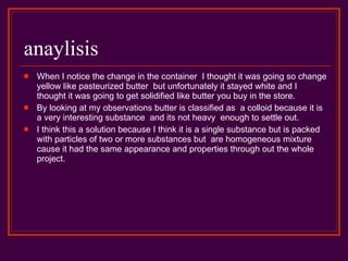 anaylisis When I notice the change in the container  I thought it was going so change yellow like pasteurized butter  but unfortunately it stayed white and I thought it was going to get solidified like butter you buy in the store. By looking at my observations butter is classified as  a colloid because it is a very interesting substance  and its not heavy  enough to settle out. I think this a solution because I think it is a single substance but is packed with particles of two or more substances but  are homogeneous mixture cause it had the same appearance and properties through out the whole project. 