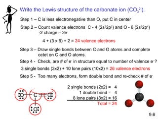 Step 1 – C is less electronegative than O, put C in center Step 2 – Count valence electrons  C - 4 (2s 2 2p 2 ) and O - 6 (2s 2 2p 4 ) -2 charge – 2e -   4 + (3 x 6) + 2 =  24 valence electrons Step 3 – Draw single bonds between C and O atoms and complete octet on C and O atoms. Step 4 -  Check, are # of e -  in structure equal to number of valence e -  ? 3 single bonds (3x2) + 10 lone pairs (10x2) =  26 valence electrons 9.6 Step 5 -  Too many electrons, form double bond and re-check # of e - Write the Lewis structure of the carbonate ion (CO 3 2- ). O C O O 2 single bonds (2x2) =  4 1 double bond =  4 8 lone pairs (8x2) = 16 Total = 24 