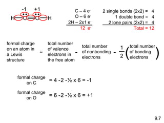 formal charge on C = 4 - 2   -   ½ x 6 = -1 formal charge on O = 6 - 2   -   ½ x 6 = +1 -1 +1 9.7 H C O H C – 4 e - O – 6 e - 2H – 2x1 e - 12  e - 2 single bonds (2x2) =  4 1 double bond =  4 2 lone pairs (2x2) =  4 Total = 12 formal charge on an atom in a Lewis structure = 1 2 total number of bonding electrons ( ) total number of valence electrons in the free atom - total number of nonbonding electrons - 