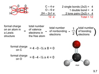 formal charge on C = 4 - 0   -   ½ x 8 = 0 formal charge on O = 6 - 4   -   ½ x 4 = 0 0 0 9.7 C – 4 e - O – 6 e - 2H – 2x1 e - 12  e - 2 single bonds (2x2) =  4 1 double bond =  4 2 lone pairs (2x2) =  4 Total = 12 H C O H formal charge on an atom in a Lewis structure = 1 2 total number of bonding electrons ( ) total number of valence electrons in the free atom - total number of nonbonding electrons - 