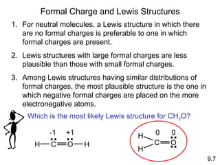 Formal Charge and Lewis Structures 9.7 For neutral molecules, a Lewis structure in which there are no formal charges is preferable to one in which formal charges are present. Lewis structures with large formal charges are less plausible than those with small formal charges. Among Lewis structures having similar distributions of formal charges, the most plausible structure is the one in which negative formal charges are placed on the more electronegative atoms. Which is the most likely Lewis structure for CH 2 O? H C O H -1 +1 H C O H 0 0 