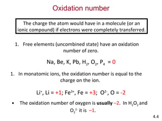 Oxidation number The charge the atom would have in a molecule (or an ionic compound) if electrons were completely transferred. Free elements (uncombined state) have an oxidation number of zero. Na, Be, K, Pb, H 2 , O 2 , P 4   =  0 In monatomic ions, the oxidation number is equal to the charge on the ion. Li + , Li =  +1 ; Fe 3+ , Fe =  +3 ;  O 2- , O =  -2 The oxidation number of oxygen is   usually   –2 .  In H 2 O 2  and O 2 2-  it is  –1 .  4.4 