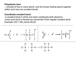 Polyatomic Ions  –  consists of two or more atoms, and the forces holding atoms together  within such ions are covalent bonds Coordinate covalent bond  -a covalent bond in which one atom contributes both electrons -once such bond is formed we cannot tell it from regular covalent bond Example: HCl + NH 3  forms NH 4 Cl 